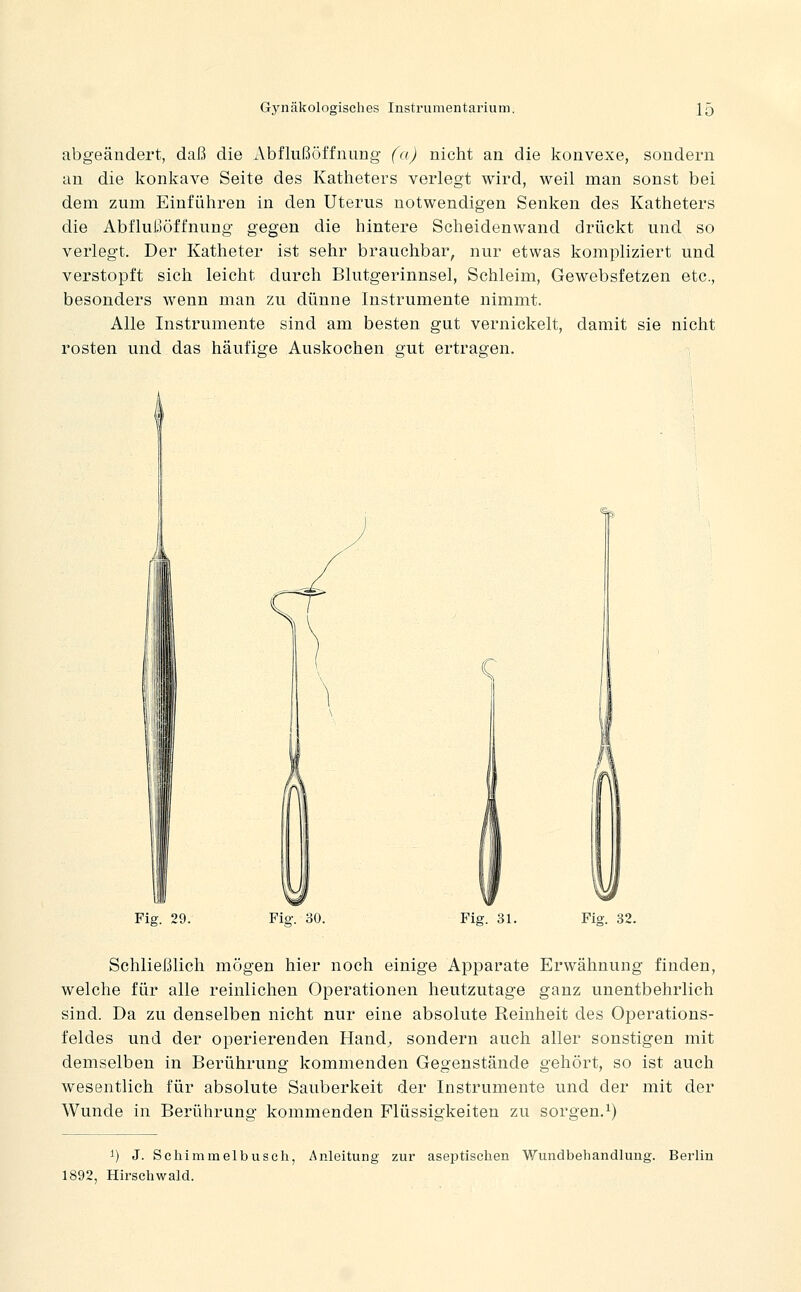 abgeändert, daß die Abflußöffnung (a) nicht an die konvexe, sondern an die konkave Seite des Katheters verlegt wird, weil man sonst bei dem zum Einführen in den Uterus notwendigen Senken des Katheters die Abflußöffnung gegen die hintere Scheidenwand drückt und so verlegt. Der Katheter ist sehr brauchbar, nur etwas kompliziert und verstopft sich leicht durch Blutgerinnsel, Schleim, Gewebsfetzen etc., besonders wenn man zu dünne Instrumente nimmt. Alle Instrumente sind am besten gut vernickelt, damit sie nicht rosten und das häufige Auskochen gut ertragen. Fig. 29. Fig. 30. Fig. 31. Fig. 32. Schließlich mögen hier noch einige Apparate Erwähnung finden, welche für alle reinlichen Operationen heutzutage ganz unentbehrlich sind. Da zu denselben nicht nur eine absolute Reinheit des Operations- feldes und der operierenden Hand;, sondern auch aller sonstigen mit demselben in Berührung kommenden Gegenstände gehört, so ist auch wesentlich für absolute Sauberkeit der Instrumente und der mit der Wunde in Berührung kommenden Flüssigkeiten zu sorgen.i) 1) J. Scliimmelbuseh, Anleitung zur aseptischen Wundbehandlung. Berlin 1892, Hirschwald.
