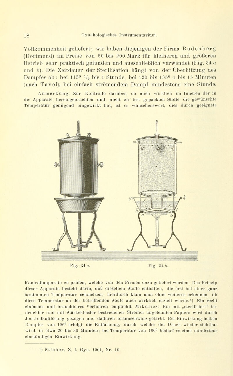 Vollkommenheit geliefert; wir haben diejenigen der Firma Budenberg (Dortmund) im Preise von 50 bis 200 Mark für kleineren und größeren Betrieb sehr praktisch gefunden und ausschließlich verwendet (Fig. 34 a und h). Die Zeitdauer der Sterilisation hängt von der Überhitzung des Dampfes ab: bei llö 1/2 bis 1 Stunde, bei 120 bis 1350 1 bis 15 Minuten (nach Tavel), bei einfach strömendem Dampf mindestens eine Stunde. Anmerkung. Zur Kontrolle darüber, ob auch wirklich im Inneren der in die Apparate hereingebrachten und nicht zu fest gepackten Stoffe die gewünschte Temperatur genügend eingewirkt hat, ist es wünschenswert, dies durch geeignete Fig. 34 a. Fig. 34 6. Kontrollapparate zu prüfen, welche von den Firmen dazu geliefert werden. Das Prinzip dieser Apparate besteht darin, daß dieselben Stoffe enthalten, die erst bei einer ganz bestimmten Temperatur schmelzen; hierdurch kann man ohne weiteres erkennen, ob diese Temperatur an der betreffenden Stelle auch wirklich erzielt wurde. 1) Ein recht einfaches und brauchbares Verfahren empfiehlt Mikulicz. Ein mit „sterilisiert be- druckter und mit Stärkekleister bestrichener Streifen ungeleimten Papiers wird durch Jod-Jodkalilösung gezogen und dadurch braunschwarz gefärbt. Bei Einwirkung heißen Dampfes von 106^ erfolgt die Entfärbung, durch welche der Druck wieder sichtbar wird, in etwa 20 bis 30 Minuten; bei Temperatur von 100 bedarf es einer mindestens einstündigen Einwirkung. 1) Sticher, Z. f. Gyn. 1901, Nr. 10,