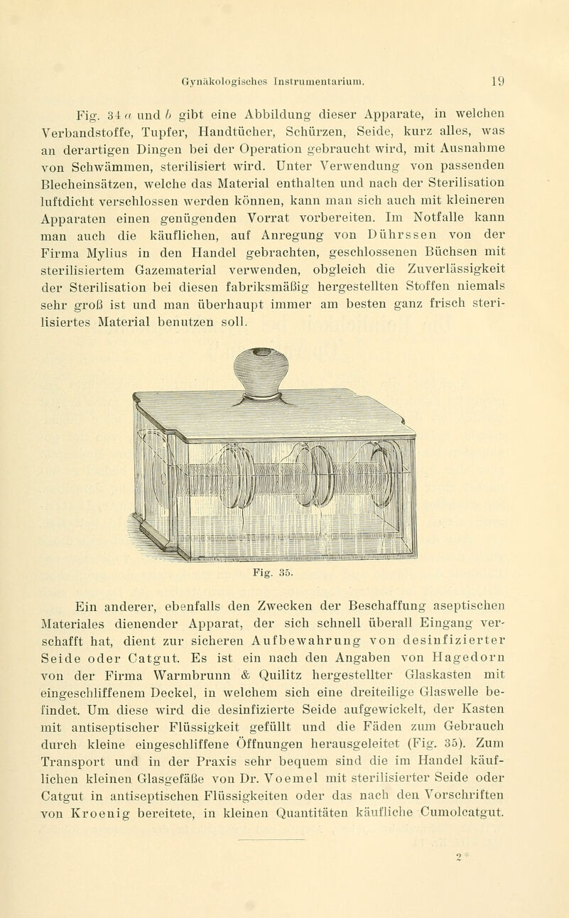 Fig. 34 r^ und 6 gibt eine Abbildung dieser Apparate, in welchen Verbandstoffe, Tupfer, Handtücher, Schürzen, Seide, kurz alles, was an derartigen Dingen bei der Operation gebraucht wird, mit Ausnahme von Schwämmen, sterilisiert wird. Unter Verwendung von passenden Blecheinsätzen, welche das Material enthalten und nach der Sterilisation luftdicht verschlossen werden können, kann man sich auch mit kleineren Apparaten einen genügenden Vorrat vorbereiten. Im Notfalle kann man auch die käuflichen, auf Anregung von Dührssen von der Firma Mylius in den Handel gebrachten, geschlossenen Büchsen mit sterilisiertem Gazematerial verwenden, obgleich die Zuverlässigkeit der Sterilisation bei diesen fabriksmäßig hergestellten Stoffen niemals sehr groß ist und man überhaupt immer am besten ganz frisch steri- lisiertes Material benutzen soll. Fiff 35 Ein anderer, ebenfalls den Zwecken der Beschaffung aseptischen Materiales dienender Apparat, der sich schnell überall Eingang ver- schafft hat, dient zur sicheren Aufbewahrung von desinfizierter Seide oder Catgut. Es ist ein nach den Angaben von Hagedorn von der Firma Warmbrunn & Quilitz hergestellter Glaskasten mit eingeschliffenem Deckel, in welchem sich eine dreiteilige Glaswelle be- findet. Um diese wird die desinfizierte Seide aufgewickelt, der Kasten mit antiseptischer Flüssigkeit gefüllt und die Fäden zum Gebrauch durch kleine eingeschliffene Öffnungen herausgeleitet (Fig. 35). Zum Transport und in der Praxis sehr bequem sind die im Handel käuf- lichen kleinen Glasgefäße von Dr. Voemel mit sterilisierter Seide oder Catgut in antiseptischen Flüssigkeiten oder das nach den Vorschriften von Kroenig bereitete, in kleinen Quantitäten käufliche Cumolcatgut.