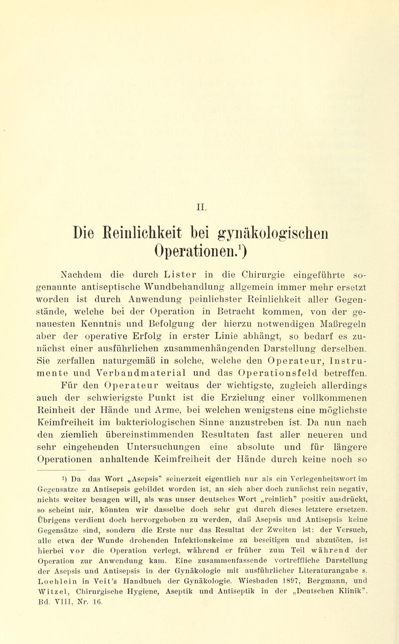 II. Die Eeinlichkeit bei gynäkologischen Operationen.') Nachdem die durch Lister in die Chirurgie eingeführte so- genannte antiseptische Wundbehandlung allgemein immer mehr ersetzt worden ist durch Anwendung peinlichster Reinlichkeit aller Gegen- stände, welche bei der Operation in Betracht kommen, von der ge- nauesten Kenntnis und Befolgung der hierzu notwendigen Maßregeln aber der operative Erfolg in erster Linie abhängt, so bedarf es zu- nächst einer ausführlichen zusammenhängenden Darstellung derselben. Sie zerfallen naturgemäß in solche, welche den Operateur, Instru- mente und Verbandmaterial und das Operationsfeld betreffen. Für den Operateur weitaus der wichtigste, zugleich allerdings auch der schwierigste Punkt ist die Erzielung einer vollkommenen Reinheit der Hände und Arme, bei welchen wenigstens eine möglichste Keimfreiheit im bakteriologischen Sinne anzustreben ist. Da nun nach den ziemlich übereinstimmenden Resultaten fast aller neueren und sehr eingehenden Untersuchungen eine absolute und für längere Operationen anhaltende Keirafreiheit der Hände durch keine noch so 1) Da das Wort „Asepsis seinerzeit eigentlieli nur als ein Yerlegenheitswort im Gegensatze zu Antisepsis gebildet worden ist, an sicli aber docli zunächst rein negativ, nichts weiter besagen will, als was unser deutsches Wort „reinlich positiv ausdrückt, so seheint mir, könnten wir dasselbe doch sehr gut durch dieses letztere ersetzen. Übrigens verdient doch hervorgehoben zu werden, daß Asepsis und Antisepsis keine Gegensätze sind, sondern die Erste nur das Resultat der Zweiten ist: der Versuch, alle etwa der Wunde drohenden Infektionskeime zu beseitigen und abzutöten, ist hierbei vor die Operation verlegt, während er früher zum Teil während der Operation zur Anwendung kam. Eine zusammenfassende vortreffliche Darstellung der Asepsis und Antisepsis in der Gynäkologie mit ausführlicher Literaturangabe s. Loehlein in Veit's Handbuch der Gynäkologie. Wiesbaden 1897, Bergmann, und Witzel, Chirurgische Hygiene, Aseptik urid Antiseptik in der „Deutschen Klinik. Bd. VIII, Nr. 16,
