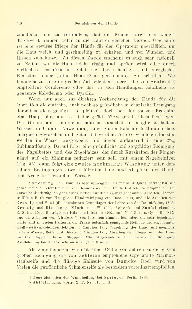 zunehmen, um zu verhindern, daß die Keime durch das weitere Tageswerk immer tiefer in die Haut eingerieben werden. Überhaupt ist eine gewisse Pflege der Hände für den Operateur unerläßlich, um die Haut weich und geschmeidig zu erhalten und vor Wunden und Rissen zu schützen. Zu diesem Zweck erscheint es auch sehr rationell, zu Zeiten, wo die Haut leicht rissig und spröde wird oder durch vielfaches Desinfizieren leidet, sie durch häufiges und energisches Einreiben einer guten Hautcreme geschmeidig zu erhalten. Wir benutzen zu unserer großen Zufriedenheit hierzu die von Schleichi) empfohlene Ceralcreme oder das in den Handlungen käufliche so- genannte Kaloderma oder Byrolin. Wenn nun auch zur direkten Vorbereitung der Hände für die Operation die einfache, auch noch so gründliche mechanische Reinigung derselben nicht genügt, so spielt sie doch bei der ganzen Prozedur eine Hauptrolle, und es ist der größte Wert gerade hierauf zu legen. Die Hände und Unterarme müssen zunächst in möglichst heißem Wasser und unter Anwendung einer guten Kaliseife 5 Minuten lang energisch gewaschen und gebürstet werden. Alle verwendeten Bürsten werden im Wasser ausgekocht und liegen andauernd in einer 2^00 Sublimatlösung. Darauf folgt eine gründliche und sorgfältige Reinigung des Nagelbettes und des Nagelfalzes, der durch Kurzhalten der Finger- nägel auf ein Minimum reduziert sein soll, mit einem Nagelreiniger (Fig. 36), dann folgt eine zweite nochmalige Waschung unter den- selben Bedingungen etwa 3 Minuten lang und Abspülen der Hände und Arme in fließendem Wasser. Anmerkung. Ich kann es hier unmöglich als meine Aufgabe betrachten, die ganze neuere Literatur über die Desinfektion der Hände kritisch zu besprechen. Ich verweise diesbezüglich ganz ausdrücklich auf die eingangs genannten Arbeiten, dasvor- treffliche Buch von Haegler: Händereinigung etc. Basel 1900, und die Arbeiten von Kroenig und Paul (die chemischen Grundlagen der Lehre von der Desinfektion, 1893), Kroenig und Blumberg: Münch. med. W. 1900, Schenk und Zaufal ebendort, R. Schaeffer: Beiträge zur Händedesinfektion 1902, und M. f. Geb. u. Gyn., Bd. XIX, und die Arbeiten von Ahlfeld. 2) Von letzterem stammt besonders die sehr beachtens- werte und in vielen Fällen in der Praxis jedenfalls genügende Methode der sogenannten Heißwasser-Alkoholdesinfektion: 3 Minuten lang Waschung der Hand mit möglichst heißem Wasser, Seife und Bürste, 3 Minuten lang Abreiben der Finger und der Hand mit Flanellappen, die mit 960/nigem Alkohol getränkt sind; bei verschärfter Reinigung Ausdehnung beider Prozeduren über je 5 Minuten. Als Seife benutzen wir seit einer Reihe von Jahren zu der ersten groben Reinigung die von Schleich empfohlene sogenannte Marmor- staubseife und die flüssige Kaliseife von Bumcke. Doch wird von Vielen die gewöhnliche Schmierseife als besonders vorteilhaft empfohlen. 1) Neue Methoden der Wundheilung bei Springer. Berlin 1899. 2) Ahlfeld: Klin. Vortr. N. F. Nr. 310 u. ff.