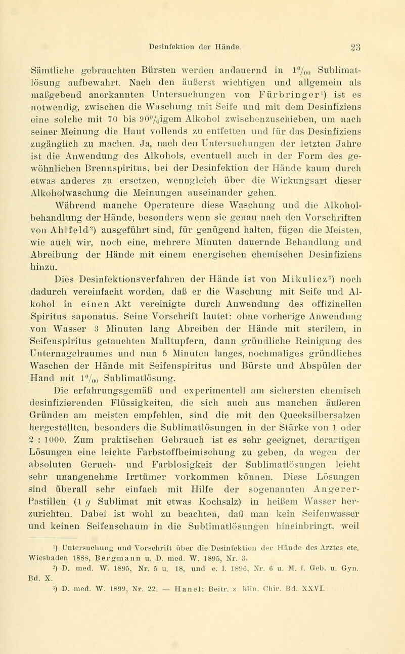 Sämtliche gebrauchten Bürsten werden andauernd in l7oo Sublimat- lösung' aufbewahrt. Nach den äußerst wichtigen und allgemein als maßgebend anerkannten Untersuchungen von F ür bring er i) ist es notwendig, zwischen die Waschung mit Seife und mit dem Desiufiziens eine solche mit 70 bis 90%igem Alkohol zwischenzuschieben, um nach seiner Meinung die Haut vollends zu entfetten und für das Desiufiziens zugänglich zu machen. Ja, nach den Untersuchungen der letzten Jahre ist die Anwendung des Alkohols, eventuell auch in der Form des ge- wöhnlichen Brennspiritus, bei der Desinfektion der Hände kaum durch etwas anderes zu ersetzen, wenngleich über die Wirkungsart dieser Alkoholwaschung die Meinungen auseinander gehen. Während manche Operateure diese Waschung und die Alkohol- behandlung der Hände, besonders wenn sie genau nach den Vorschriften von Ahlfeld-) ausgeführt sind, für genügend halten, fügen die Meisten, wie auch wir, noch eine, mehrere Minuten dauernde Behandlung und Abreibung der Hände mit einem energischen chemischen Desiufiziens hinzu. Dies Desinfektionsverfahren der Hände ist von Mikulicz'^) noch dadurch vereinfacht worden, daß er die Waschung mit Seife und Al- kohol in einen Akt vereinigte durch Anwendung des offizineilen Spiritus saponatus. Seine Vorschrift lautet: ohne vorherige Anwendung von Wasser 3 Minuten lang Abreiben der Hände mit sterilem, in Seifenspiritus getauchten Mulltupfern, dann gründliche Reinigung des Unternagelraumes und nun 5 Minuten langes, nochmaliges gründliches Waschen der Hände mit Seifenspiritus und Bürste und Abspülen der Hand mit l^oo Sublimatlösung. Die erfahrungsgemäß und experimentell am sichersten chemisch desinfizierenden Flüssigkeiten, die sich auch aus manchen äußeren Gründen am meisten empfehlen, sind die mit den Quecksilbersalzen hergestellten, besonders die Sublimatlösungen in der Stärke von 1 oder 2 : 1000. Zum praktischen Gebrauch ist es sehr geeignet, derartigen Lösungen eine leichte Farbstoffbeimischung zu geben, da wegen der absoluten Geruch- und Farblosigkeit der Sublimatlösungen leicht sehr unangenehme Irrtümer vorkommen können. Diese Lösungen sind überall sehr einfach mit Hilfe der sogenannten Angerer- Pastillen (1 fi Sublimat mit etwas Kochsalz) in heißem Wasser her- zurichten. Dabei ist wohl zu beachten, daß man kein Seifenwasser und keinen Seifenschaum in die Sublimatlösungen hineinbringt, weil 1) Untersuchung und Vorschrift über die Desinfektion der Hände des Arztes etc. Wiesbaden 1888, Bergmann u. D. med. W. 1895, Nr. 3. 2) D. med. W. 1895, Nr. 5 u. 18, und e. 1. 1896, Nr. 6 u. M. f. Geb. u. Gyn. Bd. X. 3) D. med. W. 1899, Nr. 22. — Hanel: Beitr. z klin. Chir. Bd. XXVI.