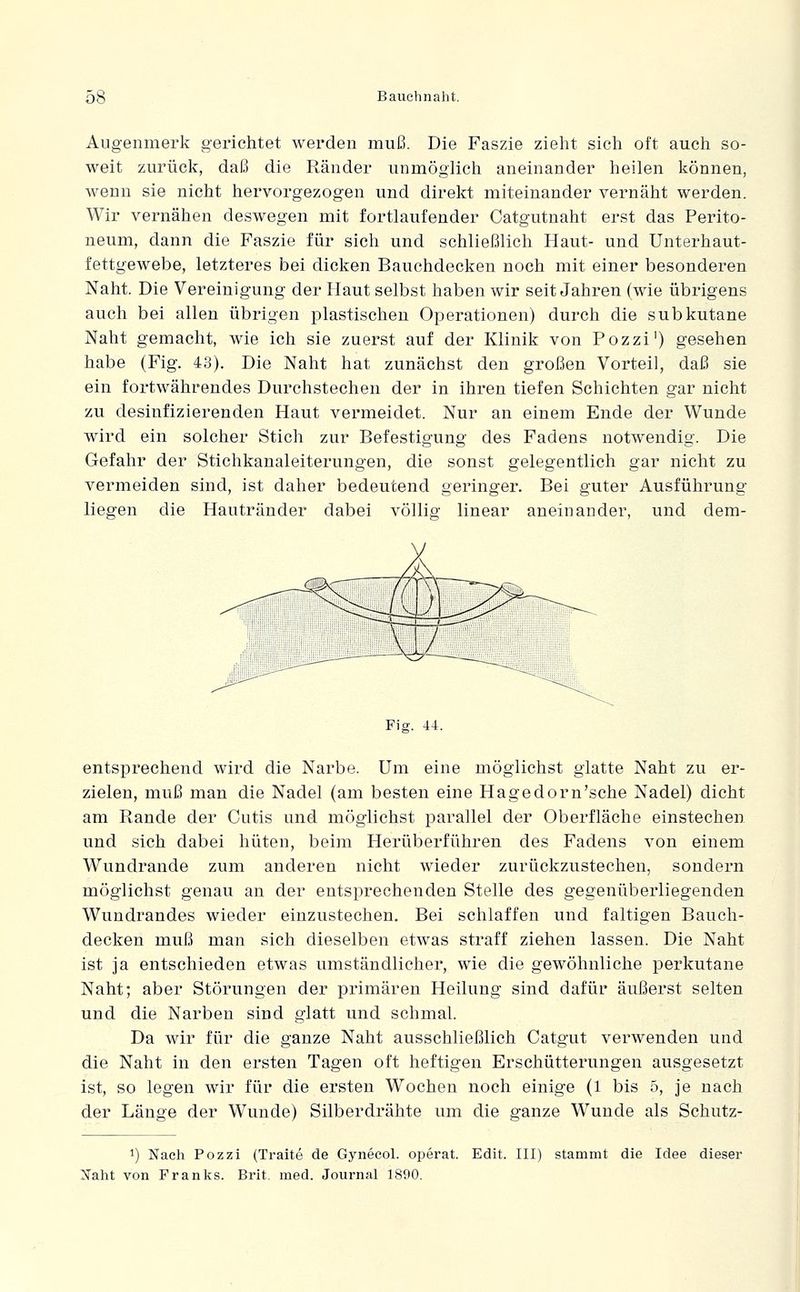 Augenmerk gerichtet werden muß. Die Faszie zieht sich oft auch so- weit zurück, daß die Ränder unmöglich aneinander heilen können, wenn sie nicht hervorgezogen und direkt miteinander vernäht werden. Wir vernähen deswegen mit fortlaufender Catgutnaht erst das Perito- neum, dann die Faszie für sich und schließlich Haut- und Unterhaut- fettgewebe, letzteres bei dicken Bauchdecken noch mit einer besonderen Naht. Die Vereinigung der Haut selbst haben wir seit Jahren (wie übrigens auch bei allen übrigen plastischen Operationen) durch die subkutane Naht gemacht, wie ich sie zuerst auf der Klinik von Pozzi') gesehen habe (Fig. 43). Die Naht hat zunächst den großen Vorteil, daß sie ein fortwährendes Durchstechen der in ihren tiefen Schichten gar nicht zu desinfizierenden Haut vermeidet. Nur an einem Ende der Wunde wird ein solcher Stich zur Befestigung des Fadens notwendig. Die Gefahr der Stichkanaleiterungen, die sonst gelegentlich gar nicht zu vermeiden sind, ist daher bedeutend geringer. Bei guter Ausführung liegen die Hautränder dabei völlig linear aneinander, und dem- Fig. 44. entsprechend wird die Narbe. Um eine möglichst glatte Naht zu er- zielen, muß man die Nadel (am besten eine Hagedorn'sche Nadel) dicht am Rande der Cutis und möglichst parallel der Oberfläche einstechen und sich dabei hüten, beim Herüberführen des Fadens von einem Wundrande zum anderen nicht wieder zurückzustechen, sondern möglichst genau an der entsprechenden Stelle des gegenüberliegenden Wundrandes wieder einzustechen. Bei schlaffen und faltigen Bauch- decken muß man sich dieselben etwas straff ziehen lassen. Die Naht ist ja entschieden etwas umständlicher, wie die gewöhnliche perkutane Naht; aber Störungen der primären Heilung sind dafür äußerst selten und die Narben sind glatt und schmal. Da wir für die ganze Naht ausschließlich Catgut verwenden und die Naht in den ersten Tagen oft heftigen Erschütterungen ausgesetzt ist, so legen wir für die ersten Wochen noch einige (1 bis 5, je nach der Länge der Wunde) Silberdrähte um die ganze Wunde als Schutz- 1) Nach Pozzi (Traite de Gynecol. operat. Edit. III) stammt die Idee dieser Naht von Franks. Brit. med. Journal 1890.