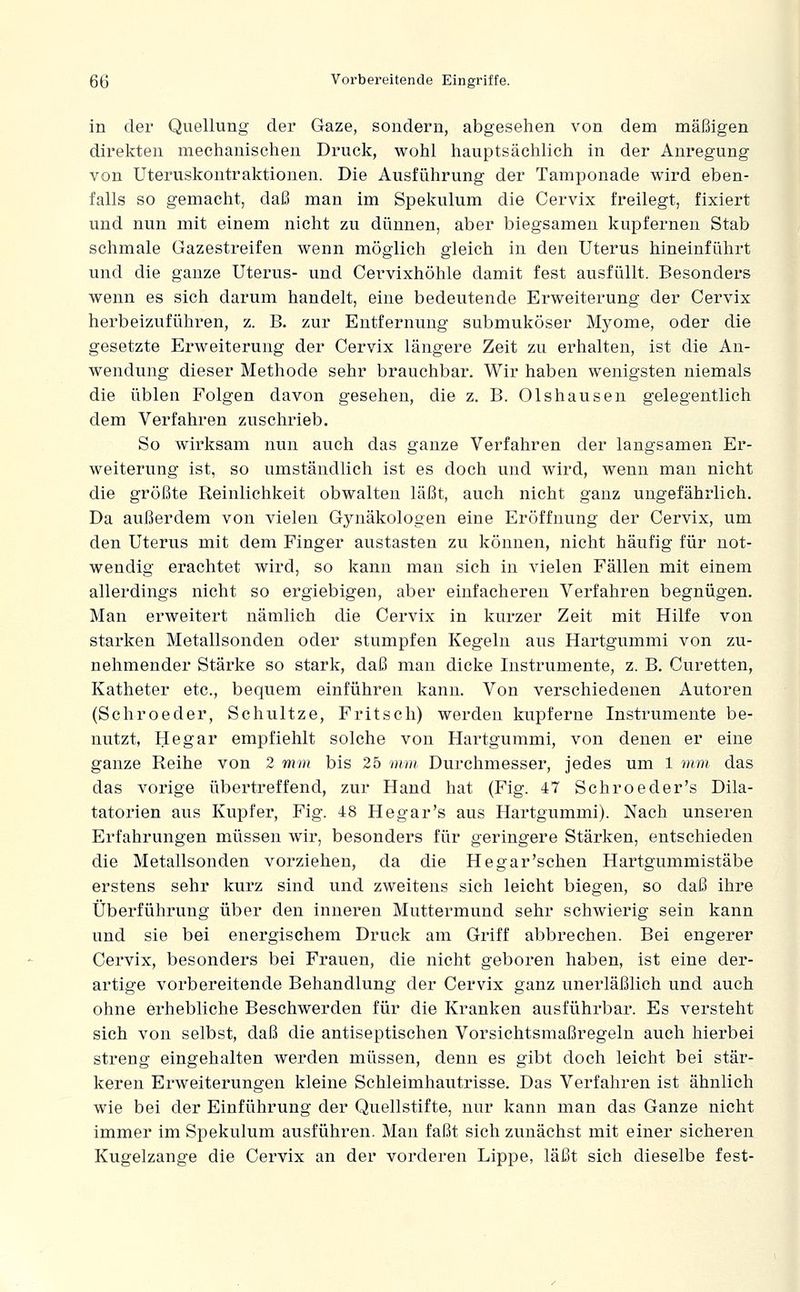in der Quellung der Gaze, sondern, abgesehen von dem mäßigen direkten mechanischen Druck, wohl hauptsächlich in der Anregung von Uteruskontraktionen. Die Ausführung der Tamponade wird eben- falls so gemacht, daß man im Spekulum die Cervix freilegt, fixiert und nun mit einem nicht zu dünnen, aber biegsamen kupfernen Stab schmale Gazestreifen wenn möglich gleich in den Uterus hineinführt und die ganze Uterus- und Cervixhöhle damit fest ausfüllt. Besonders wenn es sich darum handelt, eine bedeutende Erweiterung der Cervix herbeizuführen, z. B. zur Entfernung submuköser Myome, oder die gesetzte Erweiterung der Cervix längere Zeit zu erhalten, ist die An- wendung dieser Methode sehr brauchbar. Wir haben wenigsten niemals die üblen Folgen davon gesehen, die z. B. Olshausen gelegentlich dem Verfahren zuschrieb. So wirksam nun auch das ganze Verfahren der langsamen Er- weiterung ist, so umständlich ist es doch und wird, wenn man nicht die größte Reinlichkeit obwalten läßt, auch nicht ganz ungefährlich. Da außerdem von vielen Gynäkologen eine Eröffnung der Cervix, um den Uterus mit dem Finger austasten zu können, nicht häufig für not- wendig erachtet wird, so kann man sich in vielen Fällen mit einem allerdings nicht so ergiebigen, aber einfacheren Verfahren begnügen. Man erweitert nämlich die Cervix in kurzer Zeit mit Hilfe von starken Metallsonden oder stumpfen Kegeln aus Hartgummi von zu- nehmender Stärke so stark, daß man dicke Instrumente, z. B. Curetten, Katheter etc., bequem einführen kann. Von verschiedenen Autoren (Schroeder, Schnitze, Fritsch) werden kupferne Instrumente be- nutzt, Hegar empfiehlt solche von Hartgummi, von denen er eine ganze Reihe von 2 mm bis 25 mm Durchmesser, jedes um 1 mm das das vorige übertreffend, zur Hand hat (Fig. 47 Schroeder's Dila- tatorien aus Kupfer, Fig. 48 Hegar's aus Hartgummi). Nach unseren Erfahrungen müssen wir, besonders für geringere Stärken, entschieden die Metallsonden vorziehen, da die He gar'sehen Hartgummistäbe erstens sehr kurz sind und zweitens sich leicht biegen, so daß ihre Überführung über den inneren Muttermund sehr schwierig sein kann und sie bei energischem Druck am Griff abbrechen. Bei engerer Cervix, besonders bei Frauen, die nicht geboren haben, ist eine der- artige vorbereitende Behandlung der Cervix ganz unerläßlich und auch ohne erhebliche Beschwerden für die Kranken ausführbar. Es versteht sich von selbst, daß die antiseptischen Vorsichtsmaßregeln auch hierbei streng eingehalten werden müssen, denn es gibt doch leicht bei stär- keren Erweiterungen kleine Schleimhautrisse. Das Verfahren ist ähnlich wie bei der Einführung der Quellstifte, nur kann man das Ganze nicht immer im Spekulum ausführen. Man faßt sich zunächst mit einer sicheren Kugelzange die Cervix an der vorderen Lippe, läßt sich dieselbe fest-
