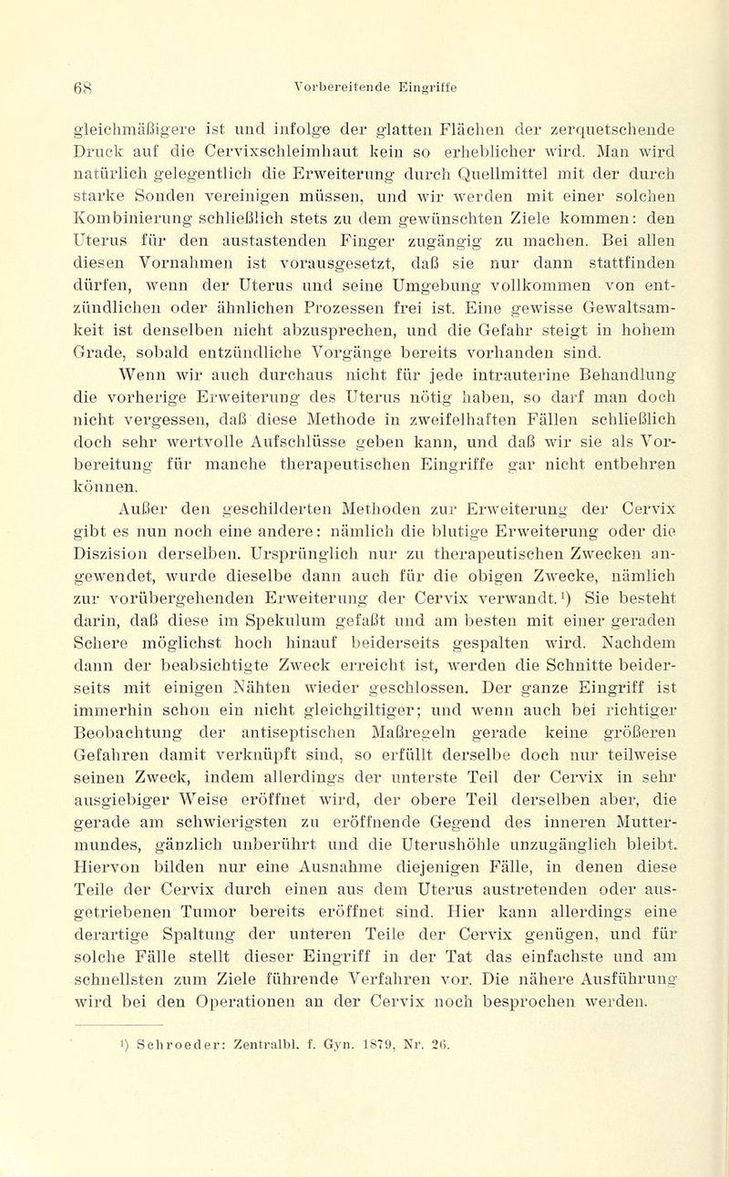 gleichmäßigere ist und infolge der glatten Flächen der zerquetschende Druck auf die Cervixschleimhaut kein so erheblicher wird. Man wird natürlich gelegentlich die Erweiterung durch Quellmittel mit der durch starke Sonden vereinigen müssen, und wir werden mit einer solchen Kombinierung schließlich stets zu dem gewünschten Ziele kommen: den Uterus für den austastenden Finger zugängig zu machen. Bei allen diesen Vornahmen ist vorausgesetzt, daß sie nur dann stattfinden dürfen, wenn der Uterus und seine Umgebung vollkommen von ent- zündlichen oder ähnlichen Prozessen frei ist. Eine gewisse Gewaltsam- keit ist denselben nicht abzusprechen, und die Gefahr steigt in hohem Grade, sobald entzündliche Vorgänge bereits vorhanden sind. Wenn wir auch durchaus nicht für jede intrauterine Behandlung die vorherige Erweiterung des Uterus nötig haben, so darf man doch nicht vergessen, daß diese Methode in zweifelhaften Fällen schließlich doch sehr wertvolle Aufschlüsse geben kann, und daß wir sie als Vor- bereitung für manche therapeutischen Eingriffe gar nicht entbehren können. Außer den geschilderten Methoden zur Erweiterung der Cervix gibt es nun noch eine andere: nämlich die blutige Erweiterung oder die Diszision derselben. Ursprünglich nur zu therapeutischen Zwecken an- gewendet, wurde dieselbe dann auch für die obigen Zwecke, nämlich zur vorübergehenden Erweiterung der Cervix verwandt, i) Sie besteht darin, daß diese im Spekulum gefaßt und am besten mit einer geraden Schere möglichst hoch hinauf beiderseits gespalten wird. Nachdem dann der beabsichtigte Zweck erreicht ist, werden die Schnitte beider- seits mit einigen Nähten wieder geschlossen. Der ganze Eingriff ist immerhin schon ein nicht gleichgiltiger; und wenn auch bei richtiger Beobachtung der antiseptischen Maßregeln gerade keine größeren Gefahren damit verknüpft sind, so erfüllt derselbe doch nur teilweise seinen Zweck, indem allerdings der unterste Teil der Cervix in sehr ausgiebiger Weise eröffnet wird, der obere Teil derselben aber, die gerade am schwierigsten zu eröffnende Gegend des inneren Mutter- mundes, gänzlich unberührt und die Uterushöhle unzugänglich bleibt. Hiervon bilden nur eine Ausnahme diejenigen Fälle, in denen diese Teile der Cervix durch einen aus dem Uterus austretenden oder aus- getriebenen Tumor bereits eröffnet sind. Hier kann allerdings eine derartige Spaltung der unteren Teile der Cervix genügen, und für solche Fälle stellt dieser Eingriff in der Tat das einfachste und am schnellsten zum Ziele führende Verfahren vor. Die nähere Ausführung wird bei den Operationen an der Cervix noch besprochen werden. 1) Schroeder: Zentralbl. f. Gyn. 1879, Nr. 26.