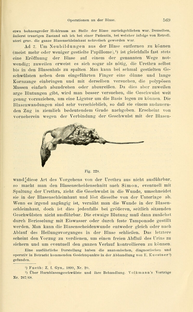 etwa bohnengroßer Hohlraum an Stelle der Blase zurückgeblieben war. Denselben, äußerst traurigen Zustand sah ich bei einer Patientin, bei welcher infolge von Retrofl. uteri grav. die ganze Blasenschleimhaut nekrotisch geworden war. Ad 2. Um Neubildungen aus der Blase entfernen zu können (meist mehr oder weniger gestielte Papillome), ^) ist gleichfalls fast stets eine Eröffnung der Blase auf einem der genannten Wege not- wendig; zuweilen erweist es sich sogar als nötig, die Urethra selbst bis in den Blasenhals zu spalten. Man kann bei schmal gestielten Ge- schwülsten neben dem eingeführten Finger eine dünne und lange Kornzange einbringen und mit derselben versuchen, die polypösen Massen einfach abzudrehen oder abzureißen. Da dies aber zuweilen arge Blutungen gibt, wird man besser versuchen, die Geschwulst weit genug vorzuziehen, um eine Ligatur um die Basis legen zu können. Die Blasenwandungen sind sehr verschieblich, so daß sie einem andauern- den Zug in ziemlich bedeutendem Grade nachgeben. Erscheint von vorneherein wegen der Verbindung der Geschwulst mit der Blasen- Fig. 228. wandfdiese Art des Vorgehens von der Urethra aus nicht ausführbar, so macht man den Blasenscheidenschnitt nach Simon, eventuell mit Spaltung der Urethra, zieht die Geschwulst in die Wunde, umschneidet sie in der Blasenschleimhaut und löst dieselbe von der Unterlage ab. Wenn es irgend angängig ist, vernäht man die Wunde in der Blasen- schleimhaut, doch ist dies jedenfalls bei größeren, seitlich sitzenden Geschwülsten nicht ausführbar. Die etwaige Blutung muß dann zunächst durch Berieselung mit Eiswasser oder durch feste Tamponade gestillt werden. Man kann die Blasenscheidenwunde entweder gleich oder nach Ablauf des Heilungsvorganges in der Blase schließen. Das letztere scheint den Vorzug zu verdienen, um einen freien Abfluß des Urins zu sichern und um eventuell den ganzen Verlauf kontrollieren zu können. Eine ausführliche Darstellung haben die anatomischen, diagnostischen und operativ in Betracht kommenden Gesichtspunkte in der Abhandlung von E. KuestnerS) gefunden. 1) Fueth: Z. f. Gyn., 1899, Nr. 20. -) Über Harnblasengeschwülste und ihre Behandlung. Volkmann's Vorträge Nr. 267/68.