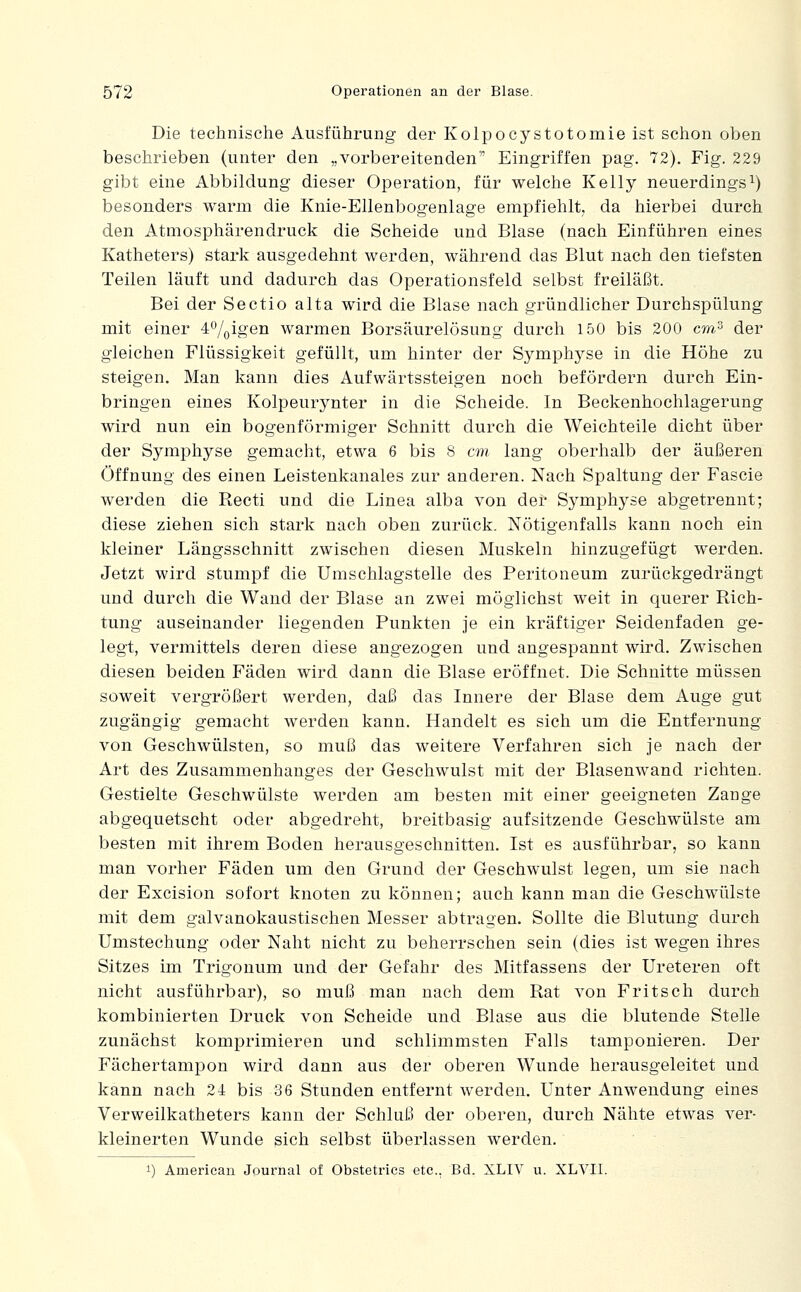 Die technische Ausführung der Kolpocystotomie ist schon oben beschrieben (unter den „vorbereitenden Eingriffen pag. 72). Fig. 229 gibt eine Abbildung dieser Operation, für welche Kelly neuerdingsi) besonders warm die Knie-Ellenbogenlage empfiehlt, da hierbei durch den Atmosphärendruck die Scheide und Blase (nach Einführen eines Katheters) stark ausgedehnt werden, während das Blut nach den tiefsten Teilen läuft und dadurch das Operationsfeld selbst freiläßt. Bei der Sectio alta wird die Blase nach gründlicher Durchspülung mit einer 40/oi8'en warmen Borsäurelösung durch 150 bis 200 cra^ der gleichen Flüssigkeit gefüllt, um hinter der Symphyse in die Höhe zu steigen. Man kann dies Aufwärtssteigen noch befördern durch Ein- bringen eines Kolpeurynter in die Scheide. In Beckenhoehlagerung wird nun ein bogenförmiger Schnitt durch die Weichteile dicht über der Symphyse gemacht, etwa 6 bis 8 cm lang oberhalb der äußeren Öffnung des einen Leistenkanales zur anderen. Nach Spaltung der Fascie werden die Recti und die Linea alba von der Symphyse abgetrennt; diese ziehen sich stark nach oben zurück. Nötigenfalls kann noch ein kleiner Längsschnitt zwischen diesen Muskeln hinzugefügt werden. Jetzt wird stumpf die Umschlagstelle des Peritoneum zurückgedrängt und durch die Wand der Blase an zwei möglichst weit in querer Rich- tung auseinander liegenden Punkten je ein kräftiger Seidenfaden ge- legt, vermittels deren diese angezogen und angespannt wird. Zwischen diesen beiden Fäden wird dann die Blase eröffnet. Die Schnitte müssen soweit vergrößert werden, daß das Innere der Blase dem Auge gut zugängig gemacht werden kann. Handelt es sich um die Entfernung von Geschwülsten, so muß das weitere Verfahren sich je nach der Art des Zusammenhanges der Geschwulst mit der Blasenwand richten. Gestielte Geschwülste werden am besten mit einer geeigneten Zange abgequetscht oder abgedreht, breitbasig aufsitzende Geschwülste am besten mit ihrem Boden herausgeschnitten. Ist es ausführbar, so kann man vorher Fäden um den Grund der Geschwulst legen, um sie nach der Excision sofort knoten zu können; auch kann man die Geschwülste mit dem galvanokaustischen Messer abtragen. Sollte die Blutung durch Umstechung oder Naht nicht zu beherrschen sein (dies ist wegen ihres Sitzes im Trigonum und der Gefahr des Mitfassens der Ureteren oft nicht ausführbar), so muß man nach dem Rat von Fritsch durch kombinierten Druck von Scheide und Blase aus die blutende Stelle zunächst komprimieren und schlimmsten Falls tamponieren. Der Fächertampon wird dann aus der oberen Wunde herausgeleitet und kann nach 24 bis 36 Stunden entfernt werden. Unter Anwendung eines Verweilkatheters kann der Schluß der oberen, durch Nähte etwas ver- kleinerten Wunde sich selbst überlassen werden. 1) American Journal of Obstetrics etc.. Bd. XLIV u. XLVII.