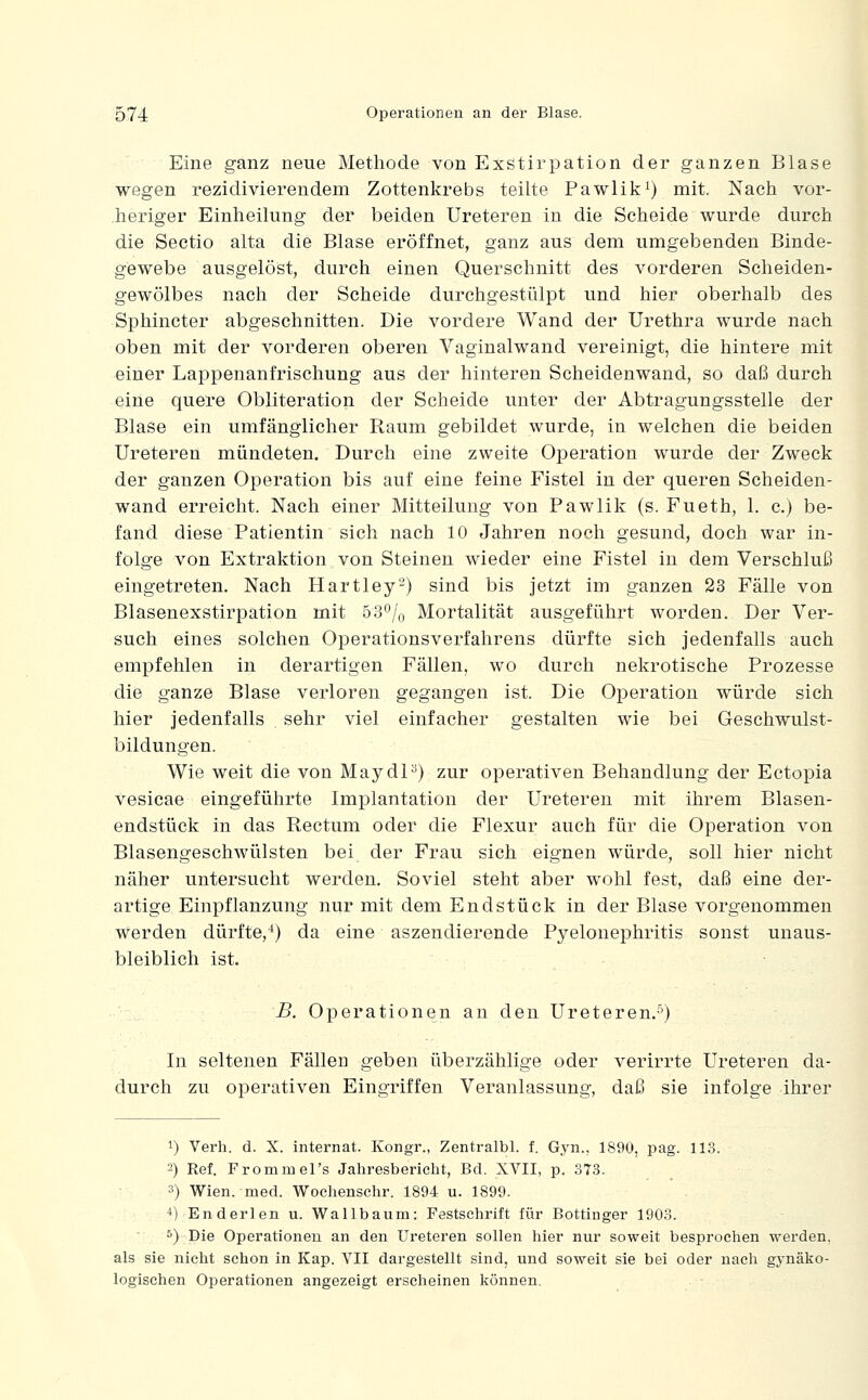 Eine ganz neue Methode von Exstirpation der ganzen Blase wegen rezidivierendem Zottenkrebs teilte Pawlik^) mit. Nach vor- heriger Einheilung der beiden Ureteren in die Scheide wurde durch die Sectio alta die Blase eröffnet, ganz aus dem umgebenden Binde- gewebe ausgelöst, durch einen Querschnitt des vorderen Scheiden- gewölbes nach der Scheide durchgestülpt und hier oberhalb des Sphincter abgeschnitten. Die vordere Wand der Urethra wurde nach oben mit der vorderen oberen Vaginalwand vereinigt, die hintere mit einer Lappenanfrischung aus der hinteren Scheidenwand, so daß durch eine quere Obliteration der Scheide unter der Abtragungsstelle der Blase ein umfänglicher Raum gebildet wurde, in welchen die beiden Ureteren mündeten. Durch eine zweite Operation wurde der Zweck der ganzen Operation bis auf eine feine Fistel in der queren Scheiden- wand erreicht. Nach einer Mitteilung von Pawlik (s. Fueth, 1. c.) be- fand diese Patientin sich nach 10 Jahren noch gesund, doch war in- folge von Extraktion von Steinen wieder eine Fistel in dem Verschluß eingetreten. Nach Hartley) sind bis jetzt im ganzen 23 Fälle von Blasenexstirpation mit 53^7o Mortalität ausgeführt worden. Der Ver- such eines solchen Operationsverfahrens dürfte sich jedenfalls auch empfehlen in derartigen Fällen, wo durch nekrotische Prozesse die ganze Blase verloren gegangen ist. Die Operation würde sich hier jedenfalls sehr viel einfacher gestalten wie bei Geschwulst- bildungen. Wie weit die von MaydP) zur operativen Behandlung der Ectopia vesicae eingeführte Implantation der Ureteren mit ihrem Blasen- endstück in das Rectum oder die Flexur auch für die Operation von Blasengeschwülsten bei der Frau sich eignen würde, soll hier nicht näher untersucht werden. Soviel steht aber wohl fest, daß eine der- artige Einpflanzung nur mit dem Endstück in der Blase vorgenommen werden dürfte,^) da eine aszendierende Pyelonephritis sonst unaus- bleiblich ist. B. Operationen an den Ureteren.^) In seltenen Fällen geben überzählige oder verirrte Ureteren da- durch zu operativen Eingriffen Veranlassung, daß sie infolge ihrer 1) Verh. d. X. Internat. Kongr., Zentralbl. f. Gyn., 1890, pag. 113. 2) Ref. FrommeTs Jahresbericht, Bd. XVII, p, 373. 3) Wien. med. Wochenschr. 1894 u. 1899. 4) Enderlen u. Wallbaum: Festschrift für Bottinger 1903. s) Die Operationen an den Ureteren sollen hier nur soweit besprochen werden, als sie nicht schon in Kap. VII dargestellt sind, und soweit sie bei oder nach gynäko- logischen Operationen angezeigt erscheinen können.