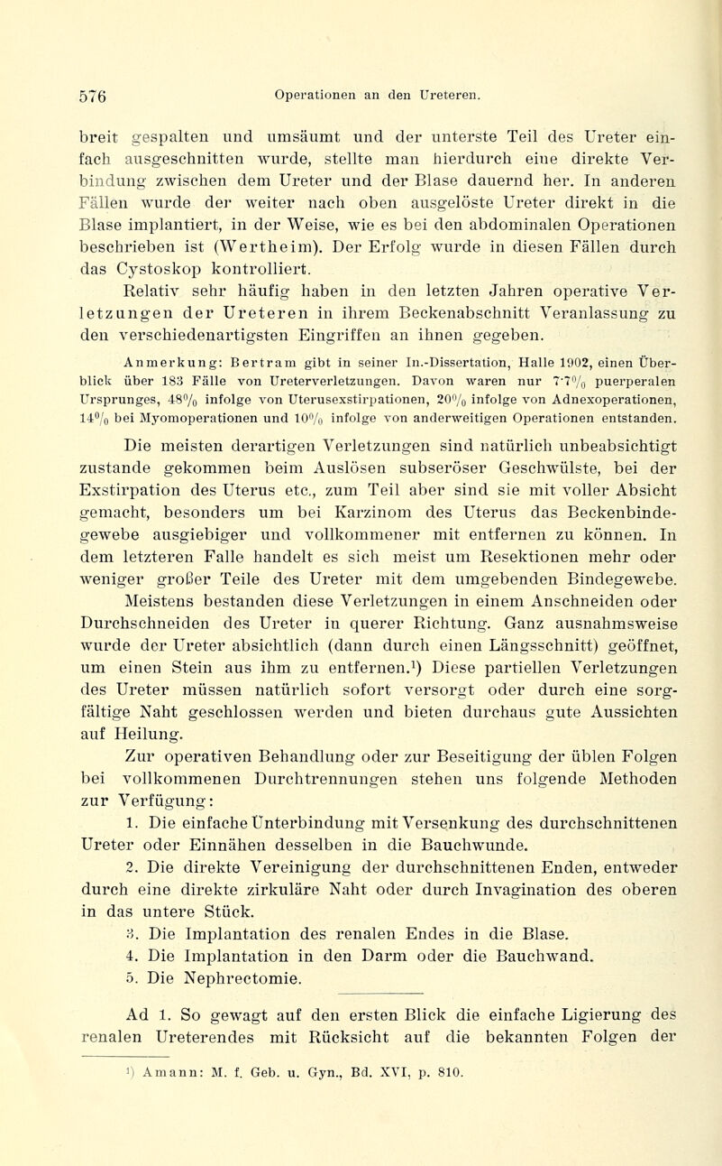 breit gespalten und umsäumt und der unterste Teil des Ureter ein- fach ausgeschnitten wurde, stellte man hierdurch eine direkte Ver- bindung zwischen dem Ureter und der Blase dauernd her. In anderen Fällen wurde der weiter nach oben ausgelöste Ureter direkt in die Blase implantiert, in der Weise, wie es bei den abdominalen Operationen beschrieben ist (Wertheim), Der Erfolg wurde in diesen Fällen durch das Cystoskop kontrolliert. Relativ sehr häufig haben in den letzten Jahren operative Ver- letzungen der Ureteren in ihrem Beckenabschnitt Veranlassung zu den verschiedenartigsten Eingriffen an ihnen gegeben. Anmerkung: Bertram gibt in seiner In.-Dissertation, Halle 1902, einen Über- blick über 183 Fälle von Ureterverletzungen. Davon waren nur 7'?% puerperalen Ursprunges, 487o infolge von Uterusexstirpationen, 20f'/o infolge von Adnexoperationen, 14% bei Myomoperationen und lO^/o infolge von anderweitigen Operationen entstanden. Die meisten derartigen Verletzungen sind natürlich unbeabsichtigt zustande gekommen beim Auslösen subseröser Geschwülste, bei der Exstirpation des Uterus etc., zum Teil aber sind sie mit voller Absicht gemacht, besonders um bei Karzinom des Uterus das Beckenbinde- gewebe ausgiebiger und vollkommener mit entfernen zu können. In dem letzteren Falle handelt es sich meist um Resektionen mehr oder weniger großer Teile des Ureter mit dem umgebenden Bindegewebe. Meistens bestanden diese Verletzungen in einem Anschneiden oder Durchschneiden des Ureter in querer Richtung. Ganz ausnahmsweise wurde der Ureter absichtlich (dann durch einen Längsschnitt) geöffnet, um einen Stein aus ihm zu entfernen.^) Diese partiellen Verletzungen des Ureter müssen natürlich sofort versorgt oder durch eine sorg- fältige Naht geschlossen werden und bieten durchaus gute Aussichten auf Heilung. Zur operativen Behandlung oder zur Beseitigung der üblen Folgen bei vollkommenen Durchtrennungen stehen uns folgende Methoden zur Verfügung: 1. Die einfache Unterbindung mit Versenkung des durchschnittenen Ureter oder Einnähen desselben in die Bauchwunde. 2. Die direkte Vereinigung der durchschnittenen Enden, entweder durch eine direkte zirkuläre Naht oder durch Invagination des oberen in das untere Stück. ?>. Die Implantation des renalen Endes in die Blase. 4. Die Implantation in den Darm oder die Bauchwand. 5. Die Nephrectomie. Ad 1. So gewagt auf den ersten Blick die einfache Ligierung des renalen Ureterendes mit Rücksicht auf die bekannten Folgen der 1) Amann: M. f. Geb. u. Gyn., Bd. XVI, p. 810.