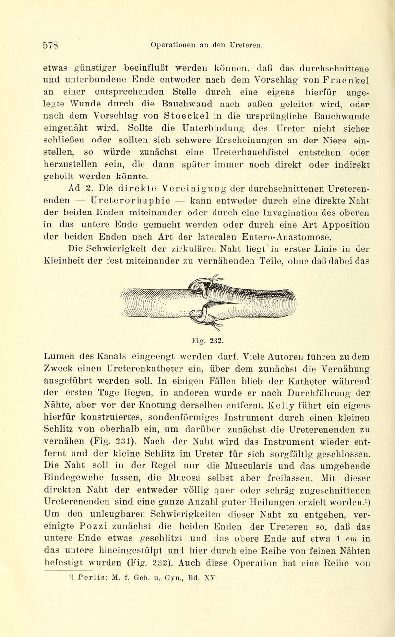 etwas günstiger beeinflußt werden können, daß das durchschnittene und unterbundene Ende entweder nach dem Vorschlag von Fraenkel an einer entsprechenden Stelle durch eine eigens hierfür ange- legte Wunde durch die Bauchwand nach außen geleitet wird, oder nach dem Vorschlag von Stoeckel in die ursprüngliche Bauchwunde eingenäht wird. Sollte die Unterbindung des Ureter nicht sicher schließen oder sollten sich schwere Erscheinungen an der Niere ein- stellen, so würde zunächst eine Ureterbauchfistel entstehen oder herzustellen sein, die dann später immer noch direkt oder indirekt geheilt werden könnte. Ad 2. Die direkte Vereinigung der durchschnittenen Ureteren- enden — Ureterorhaphie — kann entweder durch eine direkte Naht der beiden Enden miteinander oder durch eine Invagination des oberen in das untere Ende gemacht werden oder durch eine Art Apposition der beiden Enden nach Art der lateralen Entero-Anastomose. Die Schwierigkeit der zirkulären Naht liegt in erster Linie in der Kleinheit der fest miteinander zu vernähenden Teile, ohne daß dabei das Fig. 232. Lumen des Kanals eingeengt werden darf. Viele Autoren führen zu dem Zweck einen Ureterenkatheter ein, über dem zunächst die Vernähung ausgeführt werden soll. In einigen Fällen blieb der Katheter während der ersten Tage liegen, in anderen wurde er nach Durchführung der Nähte, aber vor der Knotung derselben entfernt. Kelly führt ein eigens hierfür konstruiertes, sondenförmiges Instrument durch einen kleinen Schlitz von oberhalb ein, um darüber zunächst die Ureterenenden zu vernähen (Fig. 231). Nach der Naht wird das Instrument wieder ent- fernt und der kleine Schlitz im Ureter für sich sorgfältig geschlossen. Die Naht soll in der Regel nur die Muscularis und das umgebende Bindegewebe fassen, die Mucosa selbst aber freilassen. Mit dieser direkten Naht der entweder völlig quer oder schräg zugeschnittenen Ureterenenden sind eine ganze Anzahl guter Heilungen erzielt worden.^) Um den unleugbaren Schwierigkeiten dieser Naht zu entgehen, ver- einigte Pozzi zunächst die beiden Enden der Ureteren so, daß das untere Ende etwas geschlitzt und das obere Ende auf etwa 1 cm. in das untere hineingestülpt und hier durch eine Reihe von feinen Nähten befestigt wurden (Fig. 232). Auch diese Operation hat eine Reihe von