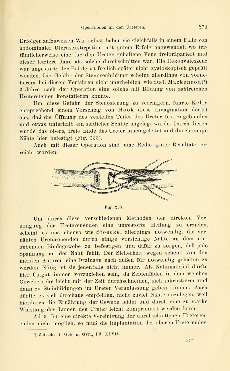 Erfolgen aufzuweisen. Wir selbst haben sie gleichfalls in einem Falle von abdominaler Uterusexstirpation mit gutem Erfolg angewendet, wo irr- tümlicherweise eine für den Ureter gehaltene Vene freipräpariert und dieser letztere dann als solche durchschnitten war. Die Rekonvaleszenz war ungestört; der Erfolg ist freilich später nicht zystoskopisch geprüft worden. Die Gefahr der Stenosenbildung scheint allerdings von vorne- herein bei diesem Verfahren nicht unerheblich, wie auch Mackenrodt^) 2 Jahre nach der Operation eine solche mit Bildung von zahlreichen Uretersteinen konstatieren konnte. Um diese Gefahr der Stenosierung zu verringern, führte Kelly- entsprechend einem Vorschlag von Hook diese Invagination derart aus, daß die Öffnung des vesikalen Teiles des Ureter fest zugebunden und etwas unterhalb ein seitlicher Schlitz angelegt wurde. Durch diesen wurde das obere, freie Ende des Ureter hineingeleitet und durch einige Nähte hier befestigt (Fig. 233). Auch mit dieser Operation sind eine Reihe guter Resultate er- reicht worden. Fig. 233. Um durch diese verschiedenen Methoden der direkten Ver- einigung der Ureterenenden eine ungestörte Heilung zu erzielen, scheint es uns ebenso wie Stoeckel allerdings notwendig, die ver- nähten Ureterenenden durch einige vorsichtige Nähte an dem um- gebenden Bindegewebe zu befestigen und dafür zu sorgen, daß jede Spannung an der Naht fehlt. Der Sicherheit wegen scheint von den meisten Autoren eine Drainage nach außen für notwendig gehalten zu werden. Nötig ist sie jedenfalls nicht immer. Als Nahtmaterial dürfte hier Catgut immer vorzuziehen sein, da Seidenfäden in dem weichen Gewebe sehr leicht mit der Zeit durchschneiden, sich inkrustieren und dann zu Steinbildungen im Ureter Veranlassung geben können. Auch dürfte es sich durchaus empfehlen, nicht zuviel Nähte anzulegen, weil hierdurch die Ernährung der Gewebe leidet und durch eine zu starke Wulstung das Lumen des Ureter leicht komprimiert werden kann. Ad 8. Ist eine direkte Vereinigung der durchschnittenen Ureteren- enden nicht möglich, so muß die Implantation des oberen Ureterendes,