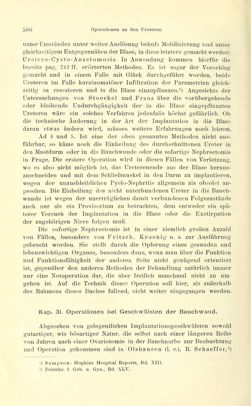 unter Umständen unter weiter Auslösung behufs Mobilisierung und unter gleichzeitigem Entgegennähen der Blase, in diese letztere gemacht werden': Uretero-Cysto-Anastomosis. In Anwendung kommen hierfür die bereits pag. 242 ff. erörterten Methoden. Es ist sogar der Vorschlag gemacht und in einem Falle mit Glück durchgeführt worden, beide Ureteren im Falle karzinomatöser Infiltration der Parametrien gleich- zeitig zu resezieren und in die Blase einzupflanzen.^) Angesichts der Untersuchungen von Stoeckel und Franz über die vorübergehende oder bleibende Undurchgängigkeit der in die Blase eingepflanzten Ureteren wäre ein solches Verfahren jedenfalls höchst gefährlich. Ob die technische Änderung in der Art der Implantation in die Blase daran etwas ändern wird, müssen weitere Erfahrungen noch lehren. Ad 4 und 5. Ist eine der oben genannten Methoden nicht aus- führbar, so käme noch die Einheilung des durchschnittenen Ureter in den Mastdarm oder in die Bauchwunde oder die sofortige Nephrectomie in Frage. Die erstere Operation wird in diesen Fällen von Verletzung, wo es also nicht möglich ist, das Ureterenende aus der Blase heraus- zusehneiden und mit dem Schließmuskel in den Darm zu implantieren, wegen der unausbleiblichen Pyelo-Nephritis allgemein als obsolet an- gesehen. Die Eiuheilung des nicht unterbundenen Ureter in die Bauch- wunde ist wegen der unerträglichen damit verbundenen Folgezustände auch nur als ein Provisorium zu betrachten, dem entweder ein spä- terer Versuch der Implantation in die Blase oder die Exstirpation der zugehörigen Niere folgen muß. Die sofortige Nephrectomie ist in einer ziemlich großen Anzahl von Fällen, besonders von Fritsch, Kroenig u. a. zur Ausführung gebracht worden. Sie stellt durch die Opferung eines gesunden und lebenswichtigen Organes, besonders dann, wenn man über die Funktion und Funktionsfähigkeit der anderen Seite nicht genügend orientiert ist, gegenüber den anderen Methoden der Behandlung natürlich immer nur eine Notoperation dar, die aber freilich manchmal nicht zu um- gehen ist. Auf die Technik dieser Operation soll hier, als außerhalb des Rahmens dieses Buches fallend, nicht weiter eingegangen werden. Kap. 31. Operationen bei Geschwülsten der Bauchwand. Abgesehen von gelegentlichen Implantationsgeschwülsten sowohl gutartiger, wie bösartiger Natur, die selbst nach einer längeren Reihe von Jahren nach einer Ovariotomie in der Bauchnarbe zur Beobachtung und Operation gekommen sind (s. Olshausen (1. c), R. Schaeffer,-) 1) Sampson: Hopkins Hospital Reports, Bd. XIII. 2) Zeitschr. f. Geb. u. Gyn., Bd. XLV.