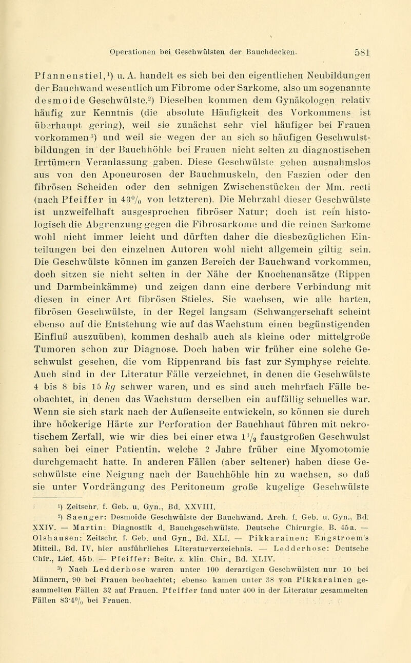 Pf annenstiel,^) u. A. handelt es sich bei den eigentlichen Neubildungen der Bauchwand wesentlich um Fibrome oder Sarkome, also um sogenannte desmoide Geschwülste.-) Dieselben kommen dem Gynäkologen relativ häufig zur Kenntnis (die absolute Häufigkeit des Vorkommens ist überhaupt gering), weil sie zunächst sehr viel häufiger bei Frauen vorkommen 2) und weil sie wegen der an sich so häufigen Geschwulst- bildungen in der Bauchhöhle bei Frauen nicht selten zu diagnostischen Irrtümern Veranlassung gaben. Diese Geschwülste gehen ausnahmslos aus von den Aponeurosen der Bauchmuskeln, den Faszien oder den fibrösen Scheiden oder den sehnigen Zwischenstücken der Mm. recti (nach Pfeiffer in 437o von letzteren). Die Mehrzahl dieser Geschwülste ist unzweifelhaft ausgesprochen fibröser Natur; doch ist rein histo- logisch die Abgrenzung gegen die Fibrosarkome und die reinen Sarkome wohl nicht immer leicht und dürften daher die diesbezüglichen Ein- teilungen bei den einzelnen Autoren wohl nicht allgemein giltig sein. Die Geschwülste können im ganzen Bereich der Bauchwand vorkommen, doch sitzen sie nicht selten in der Nähe der Knochenansätze (Rippen und Darmbeinkämme) und zeigen dann eine derbere Verbindung mit diesen in einer Art fibrösen Stieles. Sie wachsen, wie alle harten, fibrösen Geschwülste, in der Regel langsam (Schwangerschaft scheint ebenso auf die Entstehung wie auf das Wachstum einen begünstigenden Einfluß auszuüben), kommen deshalb auch als kleine oder mittelgroße Tumoren schon zur Diagnose. Doch haben wir früher eine solche Ge- schwulst gesehen, die vom Rippenrand bis fast zur Symphyse reichte. Auch sind in der Literatur Fälle verzeichnet, in denen die Geschwülste 4 bis 8 bis 15 kcj schwer waren, und es sind auch mehrfach Fälle be- obachtet, in denen das Wachstum derselben ein auffällig schnelles war. Wenn sie sich stark nach der Außenseite entwickeln, so können sie durch ihre höckerige Härte zur Perforation der Bauchhaut führen mit nekro- tischem Zerfall, wie wir dies bei einer etwa IY2 faustgroßen Geschwulst sahen bei einer Patientin, welche 2 Jahre früher eine Myomotomie durchgemacht hatte. In anderen Fällen (aber seltener) haben diese Ge- schwülste eine Neigung nach der Bauchhöhle hin zu wachsen, so daß sie unter Vordrängung des Peritoneum große kugelige Geschwülste i).Zeitsehr. f. Geb. u. Gyn., Bd. XXVIII. 2) Saenger: Desmoide Geschwülste der Bauehwand. Arch. f. Geb. u. Gyn., Bd. XXIV. — Martin: Diagnostik d. Bauchgeschwülste. Deutsche Chirurgie. B. 45a. — Olshausen: Zeitschr. f. Geb. und Gyn., Bd. XLI. — Pikkarainen: Engstroem's Mitteil., Bd. IV, hier ausführliches Literaturverzeichnis. — Ledderhose: Deutsche Chir., Lief. 45b. — Pfeiffer: Beitr. z. klin. Chir., Bd. XLIV. 3) Nach Ledderhose waren unter 100 derartigen Geschwülsten nur 10 bei Männern, 90 bei Frauen beobachtet; ebenso kamen unter 38 von Pikkarainen ge- sammelten Fällen 32 auf Frauen. Pfeiffer fand unter 400 in der Literatur gesammelten Fällen 83-4% bei Frauen.