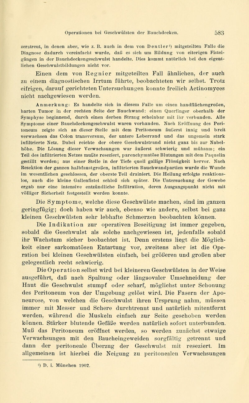 zerstreut, in denen aber, wie z. B. auch in dem von Dentleri) mitgeteilten Falle die Diagnose dadurch vereinfacht wurde, daß es sich um Bildung von eiterigen Fistel- gängen in der Bauchdeckengeschwulst handelte. Dies kommt natürlich bei den eigent- lichen Geschwulstbildungen nicht vor. Einen dem von Regnier mitgeteilten Fall ähnlichen, der auch zu einem diagnostischen Irrtum führte, beobachteten wir selbst. Trotz eifrigen, darauf gerichteten Untersuchungen konnte freilich Actinomyces nicht nachgewiesen werden. Anmerkung: Es handelte sich in diesem Falle um einen handflächengroßen, harten Tumor in der rechten Seite der Bauchwand: einen Querfinger oberhalb der Symphyse beginnend, durch einen derben Strang scheinbar mit ihr verbunden. Alle Symptome einer Bauchdeckengesehwulst waren vorhanden. Nach Eröffnung des Peri- toneum zeigte sich an dieser Stelle mit dem Peritoneum äußerst innig und breit verwachsen das Colon transversum, der untere Leberrand und das ungemein stark infiltrierte Netz. Dabei reichte der obere Geschwulstrand nicht ganz bis zur Nabel- höhe. Die Lösung dieser Verwachsungen war äußerst schwierig und mühsam; ein Teil des infiltrierten Netzes mußte reseziert, parenchymatöse Blutungen mit dem Paquelin gestillt werden; aus einer Stelle in der Tiefe quoll gallige Flüssigkeit hervor. Nach Resektion der ganzen halbfaustgroßen, infiltrierten Bauchwandpartien wurde die Wunde im vpesentlichen geschlossen, der oberste Teil drainiert. Die Heilung erfolgte reaktions- los, auch die kleine Gallenfistel schloß sich später. Die Untersuchung der Gewebe ergab nur eine intensive entzündliche Infiltration, deren Ausgangspunkt nicht mit völliger Sicherheit festgestellt werden konnte. Die Symptome, welche diese Geschwülste machen, sind im ganzen geringfügig; doch haben wir auch, ebenso wie andere, selbst bei ganz kleinen Geschwülsten sehr lebhafte Schmerzen beobachten können. Die Indikation zur operativen Beseitigung ist immer gegeben, sobald die Geschwulst als solche nachgewiesen ist, jedenfalls sobald ihr Wachstum sicher beobachtet ist. Denn erstens liegt die Möglich- keit einer sarkomatösen Entartung vor, zweitens aber ist die Ope- ration bei kleinen Geschwülsten einfach, bei größeren und großen aber gelegentlich recht schwierig. Die Operation selbst wird bei kleineren Geschwülsten in der Weise ausgeführt, daß nach Spaltung oder längsovaler Umschneidung der Haut die Geschwulst stumpf oder scharf, mögliehst unter Schonung des Peritoneum von der Umgebung gelöst wird. Die Fasern der Apo- neurose, von welchen die Geschwulst ihren Ursprung nahm, müssen immer mit Messer und Schere durchtrennt und natürlich mitentfernt werden, während die Muskeln einfach zur Seite geschoben werden können. Stärker blutende Gefäße werden natürlich sofort unterbunden. Muß das Peritoneum eröffnet werden, so werden zunächst etwaige Verwachsungen mit den Baucheingeweiden sorgfältig getrennt und dann der peritoneale Überzug der Geschwulst mit reseziert. Im allgemeinen ist hierbei die Neigung zu peritonealen Verwachsungen 1) D. i. München 1902.