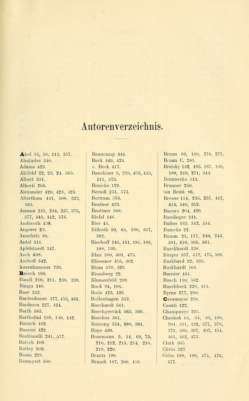Autorenverzeichnis. Abel 55, 56, 113, 357. Abuladse 340. Adams 425. Ahlfeld 22, 23, 24, 365. Albert 331, Alberti 205. Alexander 420, 423, 425. Alterthum 441, 508, 522, 563. Amann 241, 244, 257, 373, 377, 441, 442, 576. Anderscli 438. Angerer 23. Anscliütz 38. Antal 511. Apfelstaedt 347. Asch 408. Aschoff 542. Auernhammer 239. Baisch 103. ßandl 210, 211, 238, 239. Banga 146. Baer 332. Bardenheuer 377, 455, 461. Bardescu 227, 424. Barth 563. Bartholini 139, 140, 142. Baruch 462. Bassini 422. BastianelU 241, 577. Batsch 109. Battey 509. Baum 228. Baumgart 566. Beaucamp 444. Beck 169, 424. V. Beck 417. Benckiser 8, 226, 403, 415, 511, 575. Benicke 129. Berndt 231, 573. Bertram 576. Beutner 423. Beuttner 508. Biefel 146. Bier 43. Billroth 39, 63, 260, 317, 382. Bischoff 146, 151, 181, 186, 188, 195. Blau 380, 401, 475. Bliesener 455, 462. Blum 328, 329. Blumberg 22. Blumenfeld 209. Bock 94, 106. Bode 423, 426. Bollenhagen 512. Borchardt 561. Borchgrevink 563, 566. Borelius 361. Botzong 354, 380, 381. Boye 430. Bozemann 5. 14, 69, 75, 210, 212, 213, 214, 216, 219, 220. Braatz 199. Brandt 197, 200, 439. Braun 69, 169, 276, 277. Braun G. 281. Breisky 132, 165, 167, 169, 180, 249, 271, 344. Brennecke 513. Brenner 250. ten Brink 86, Broese 114, 235, 257, 412, 414, 540, 552. Bucura 204, 426. Buedinger 241. Bulius 163, 512, 514. Bumcke 22. Bumm 21, 117, 240, 243, 381, 410, 505, 561. Burckhardt 338. Bürger 357, 412, 475, 506. Burkhard 92, 393. Burkhardt 104 Burnier 444. Busch 110, 562. Buschbeck 228, 414. Byrne 277, 280. Casamayer 250. Casati 422. Ghampneys 225. Ghrobak 63, 64, 93, 189, 204, 331, 332, 377, 378, 379, 380, 397, 407, 454, 461, 462, 473. Clark 365. Clivio 327 Cohn 198, 199, 474, 476, 477.
