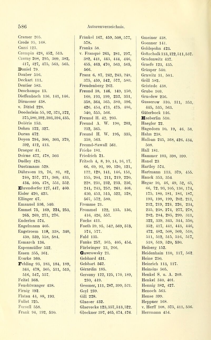 Gramer 205. Crede 95, 168. Guzzi 123. Czempin 428, 452, 513. Czerny 208, 295, 309, 382, 417, 427, 475, 563, 565. Daniel 79. Dauber 516. Deckart 111. Dentier 583. Deschamps 13. Dieffenbach 136, 141, 146. Diraioser 438. V. Dittel 228. Doederlein 55, 92, 371, 372, 375,380,392,393,394,435. Doleris 153. Dohrn 122, 327. Doran 472. Doyen 294, 300, 303, 379, 392, 412, 413. Draeger 41. Dsirne 477, 478, 503 Dudley 424. Duetzmann 529. Dührssen 19, 76, 81, 82, 240, 257, 271, 309, 433, 434, 460, 478, 551, 552. Ehrendorfer 127, 447, 460. Eisler 420, 423. EUinger 67, Emanuel 536, 540. Emmet 75, 169, 224, 253, 265, 269, 271, 276. Enderlen 574. Engelmann 405. Engstroem 118, 338, 340, 430, 589, 558, 584. Esmarch 136. Espenmüller 552. Essen 355, 361. Everke 360. Fehling 93, 183, 184, 189, 344, 478, 505, 511, 515, 516, 547, 557. Feitel 368. Feuehtwanger 438. Firnig 192. Flatau 44, 88, 193. Follet 225. Forsell 558. Frank 94, 192, 510. Fränkel 167, 459, 508, 577, 578. Franks 58. V. Franque 265, 281, 297, 382, 441, 443, 444, 446, 455, 463, 470, 563, 565, 566. Franz 6, 87, 242, 243, 248, 375, 459, 542, 577, 580. Freudenberg 262. Freund 38, 146, 149, 150, 160, 193, 199, 232, 351, 358, 364, 365, 380, 396, 426, 454, 473, 475, 486, .540, 655, 566. Freund H. 42, 203. Freund A. W. 190, 203, 232, 365. Freund H. W. 195, 335, 359, 563. Freund-Sawall 561. Fricke 181. Friedrich 21. Fritsch 4, 8, 10, 14, 16, 17, 66, 69, 91, 99, 120, 121, 122, 128, 141, 146, 151, 155, 204, 211, 219, 220, 228, 231, 2.32, 233, 236, 241, 243, 252, 261, 408, 430, 453, 515, 522, 528, 567, 572, 580. Fromme 21. Frommel 122, 135, 136, 416, 426, 557. Fuchs 411. Fueth 39, 95, 542, 569, 573, 574, 577. Fuld 135. Funke 257, 365, 405, 454. Fürbringer 23, 266. Gawrowsky 21. Gebhard 431. Gebhart 562. Gerardin 185. Gersuny 122, 125, 170, 189, 230, 449. Gessner, 111, 287, 399, 521. Geyl 239. Gill 228. Glaeser 432. Glaevecke 123,357,513,522. Glockner 397, 465, 474, 476. Gmeiner 438. Goenner 141. Goldspohn 423. Gottschalk 113,122,511,537. Gradenwitz 437. Graefe 123, 435. Gräuper 540. Grawitz 31, 501. Grill 582. Gristede 438. Grube 109. Grusdew 236. Gusserow 310, 311, 353, 445, 535, 563. Güterbock 146. Haeberlin 510. Haegler 22. Hagedorn 10, 19, 46, 58. Hahn 238. Halban 245, 368, 426, 434, 508. Hall 181. Hammer 103, 398, 399. Hanel 23. Hartley 574. Hartmann 113, 379, 455. Hauck 353, 354. Hegar 10, 46, 49, 52, 65, 66, 72, 93, 105, 136, 174, 175, 180, 181, 186, 187, 193, 198, 199, 202, 211^ 212, 219, 224, 226, 234, 235, 238, 274, 277, 278, 282, 284, 285, 299, 311, 322, 339, 343, .344, 350, 352, 417, 441, 443, 446, 472, 482, 508, 509, 510, 511, 512, 515, 516, 517, 518, 519, 520, 530. Heiberg 152. Heidenhain 110, 117, 562. Heine 250. Heinrich 113, 117. Heinsius 505. Henkel S. u. A. 209. Henkel 340, 401. Hennig 382, 427. Henoch 563. Hense 399. Heppner 168. V. Herff 108, 375, 411, 536. Herrmann 454.