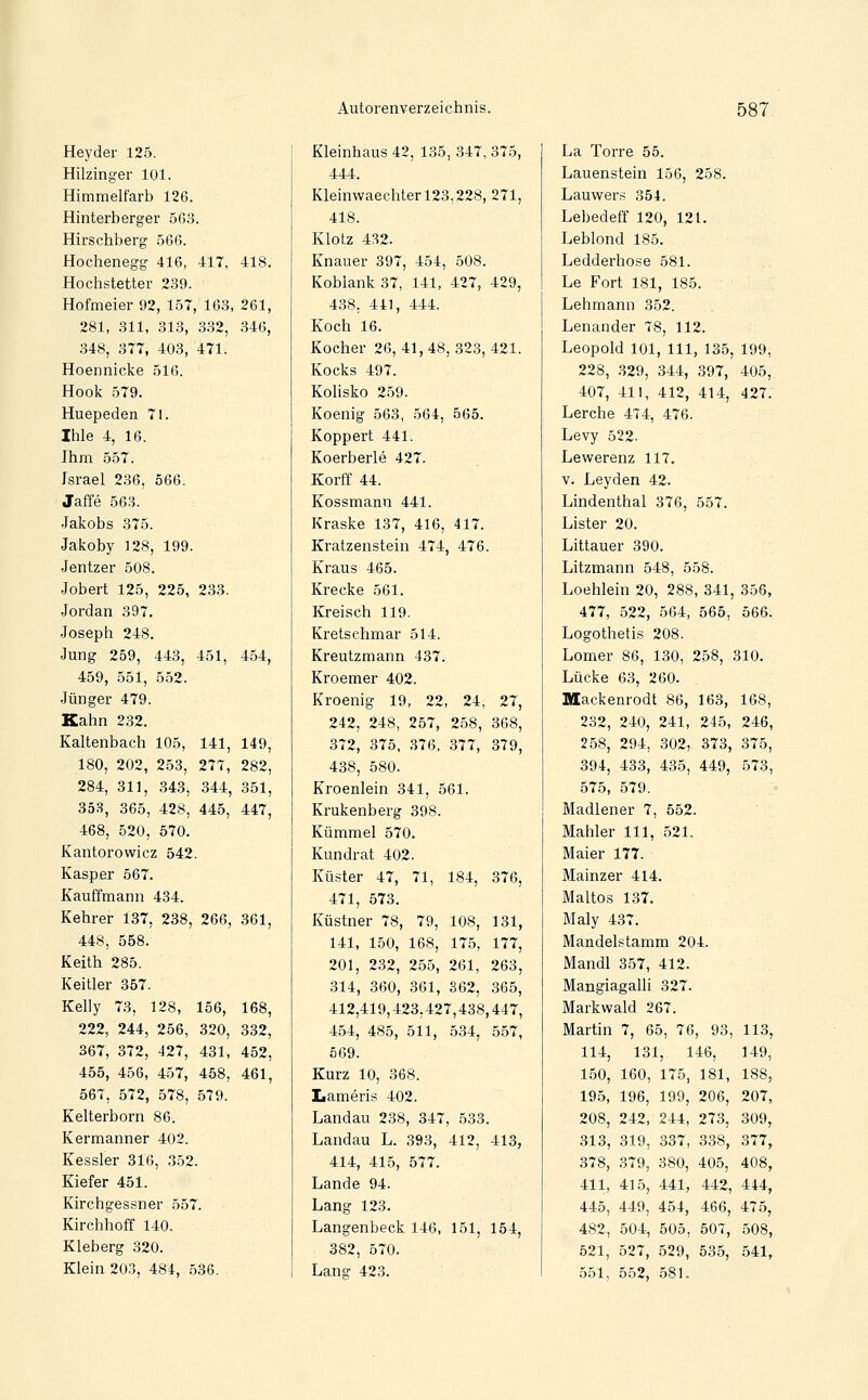 Heyder 125. Hilzinger 101. Himmelfarb 126. Hinterberger 563. Hirschberg 566. Hochenegg 416, 417, 418. Hochstetter 239. Hofmeier 92, 157, 163, 261, 281, 311, 313, 332, 346, 348, 377, 403, 471. Hoennicke 516. Hook 579. Huepeden 71. Ihle 4, 16. Ihm 557. Israel 236, 566. Jaffe 563. Jakobs 375. Jakoby 128, 199. Jentzer 508. Jobert 125, 225, 233. Jordan 397. Joseph 248. Jung 259, 443, 451, 454, 459, 551, 552. .Jünger 479. Kahn 232. Kaltenbach 105, 141, 149, 180, 202, 253, 277, 282, 284, 311, 343, 344, 351, 353, 365, 428, 445, 447, 468, 520, 570. Kantorowicz 542. Kasper 567. Kauffmann 434. Kehrer 187, 238, 266, 361, 448, 558. Keith 285. Keitler 357. Kelly 73, 128, 156, 168, 222, 244, 256, 320, 332, 367, 372, 427, 431, 452, 455, 456, 457, 458, 461, 567, 572, 578, 579. Kelterborn 86. Kermanner 402. Kessler 316, 352. Kiefer 451. Kirchgessner 557. Kirchhoff 140. Kleberg 320. Klein 203, 484, 536. Kleinhaus 42, 135, 347, 375, 444. Kleinwaechterl23,228, 271, 418. I{:iotz 432. Knauer 397, 454, 508. Koblank 37, 141, 427, 429, 438. 441, 444. Koch 16. Kocher 26, 41, 48, 323, 421. Kocks 497. Kohsko 259. Koenig 563, 564, 565. Koppert 441. Koerberle 427. Korff 44. Kossmann 441. Kraske 137, 416, 417. Kratzenstein 474, 476. Kraus 465. Krecke 561. Kreisch 119. Kretschmar 514. Kreutzmann 437. Kroemer 402. Kroenig 19, 22, 24, 27, 242, 248, 257, 258, 368, 372, 375, 376, 377, 379, 438, 580. Kroenlein 341, 561. Krukenberg 398. Kümmel 570. Kundrat 402. Küster 47, 71, 184, 376, 471, 573. Küstner 78, 79, 108, 131, 141, 150, 168, 175, 177, 201, 232, 255, 261, 263, 314, 360, 361, 362, 365, 412,419,423.427,438,447, 454, 485, 511, 534, 557, 569. Kurz 10, 368. Lameris 402. Landau 238, 347, 533. Landau L. 393, 412, 413, 414, 415, 577. Lande 94. Lang 123. Langenbeck 146, 151, 154, 382, 570. Lang 423. La Torre 55. Lauenstein 156, 258. Lauwers 354. Lebedeff 120, 121. Leblond 185. Ledderhose 581. Le Fort 181, 185. Lehmann 352. Lenander 78, 112. Leopold 101, 111, 135, 199, 228, 329, 344, 397, 405, 407, 411, 412, 414, 427. Lerche 474, 476. Levy 522. Lewerenz 117. V. Leyden 42. Lindenthal 376, 557. Lister 20. Littauer 390. Litzmann 548, 558. Loehlein 20, 288, 341, 356, 477, 522, 564, 565, 566. Logothetis 208. Lomer 86, 130, 258, 310. Lücke 63, 260. Mackenrodt 86, 163, 168, 232, 240, 241, 245, 246, 2.58, 294, 302, 373, 375, 394, 433, 435, 449, 573, 575, 579. Madiener 7, 552. Mahler 111, 521. Maier 177. Mainzer 414. Maltos 137. Maly 437. Mandelstamm 204. Mandl 357, 412. Mangiagalli 327. Markwald 267. Martin 7, 65, 76, 93, 113, 114, 131, 146, 149, 150, 160, 175, 181, 188, 195, 196, 199, 206, 207, 208, 242, 244, 273, 309, 313, 319, 337, 338, 377, 378, 379, 380, 405, 408, 411, 415, 441, 442, 444, 445, 449, 454, 466, 475, 482, 504, 505, 507, 508, 521, 527, 529, 535, 541, 551, 552, 581.