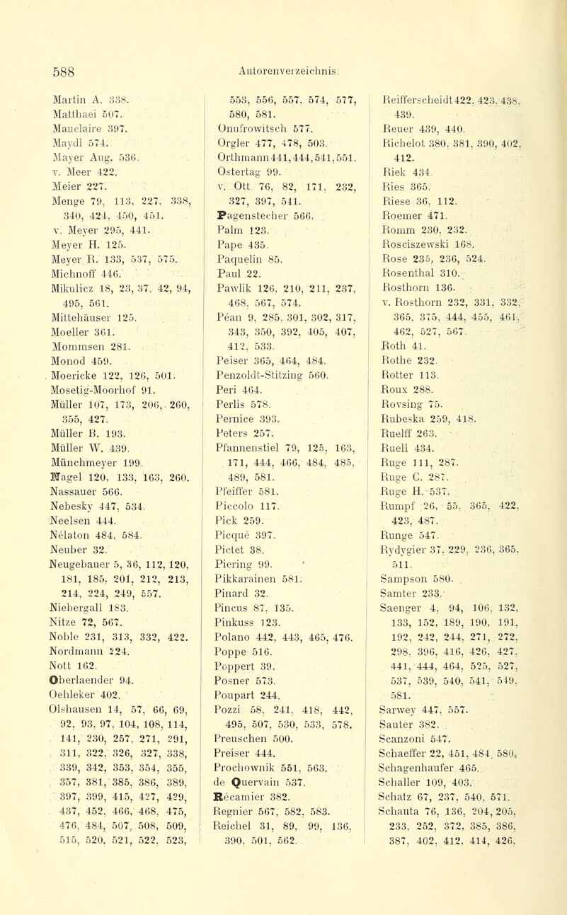 Martin A. 338. Matthaei 507. Mauclaire 397. Maydl 574.: Mayer Aug. 586. V. Meer 422. Meier 227. Menge 79, 113, 227, 338, 340, 424, 450, 451. V. Meyer 295, 441. Meyer H. 125. Meyer, R. 133, 537, 575. Michnoff 446. Miliulicz 18, 23, 37, 42, 94, 495, 561. Mittehäuser 125. ■ Mo eller 361. Mommsen 281. Monod 459. , Moericke 122, 126, 501. Mosetig-Moorhof 91. Müller 107, 173, 206, 260, 355, 427. Müller B. 193. Müller W. 439. Münchmeyer 199. STagel 120, 133, 163, 260. Nassauer 566. Nebesky 447, 534. Neelsen 444. Nelaton 484, 584. Neuber 32. Neugebauer 5, 36, 112, 120, 181, 185, 201, 212, 213, 214, 224, 249, 557. Niebergall 183. Nitze 72, 567. Noble 231, 313, 332, 422. Nordmann 224. Nott 162. Oberlaender 94. Oehleker 402. Olshausen 14, 57, 66, 69, 92, 93, 97, 104, 108, 114, 141, 230, 257, 271, 291, 311, 322, 326, 327, 338, 339, 342, 353, 354, 355, 357, 381, 385, 386, 389, ' 397, 399, 415, 427, 429, 437, 452, 466,- 468, 475, 476, 484, 507; 508, 509, , 515, 520, 521, 522, 523, 1 553, 556, 557, 574, 577, 580, 581. ünufrowitsch 577. Orgler 477, 478, 503. Orthmann441,444,541,551. Ostertag 99. V. Ott 76, 82, 171. 232, 327, 397, 541. Pagenstecher 566. Palm 123. Pape 435. Pacjuelin 85. Paul 22. Pawlik 126, 210, 211, 237, 468, 567, 574. Pean 9, 285, 301, 302, 317, 343, 350, 392, 405, 407, 412, 533. Peiser 365, 464, 484. Penzoldt-Stitzing 560. Peri 464. PerHs 578. Pernice 393. Peters 257. Pfannenstiel 79, 125, 163, 171, 444, 466, 484, 485, 489, 581. Pfeiffer 581. Piccolo 117. Pick 259. Picque 397. Pictet 38. Piering 99. Pikkarainen 581. Pinard 32. Pincus 87, 135. Pinkuss 123. Polano 442, 443, 465, 476. Poppe 516. Poppert 39. Posner 573. Poupart 244. Pozzi 58, 241, 418, 442, 495, 507, 530, 533, 578. Preuschen 500. Preiser 444. Prochownik 551, 563, de Quervain 537. Recamier 382. Regnier 567, 582, 583. Reichet 31, 89, 99, 136, 390, 501, 562. Reifferscheidt 422, 423, 4.38, 439. Reuer 439, 440. Richelot 380, 381, 390, 402, 412. Riek 434. Ries 365. Riese 36, 112. Roemer 471. Romm 2.30, 232. Rosciszewski 168. Rose 235, 236, 524. Rosenthal 310. Rosthorn 136. V. Rosthorn 232, 331, 332, 365, 375, 444, 455, 461, 462, 527, 567. Roth 41. Rothe 232. ■ Rotter 113. Roux 288. Rovsing 75. Rubeska 259, 418. Ruelff 263. ■ Ruell 434. Rüge 111, 287. Rüge C. 28T. Rüge H.'537* Rumpf 26, 55, 365, 422, 423, 487. Runge 547. Rydygier 37, 229, 236, 365, 511. Sampson 580. . Samter 233/ Saenger 4, 94, 106, 132, 133, 152, 189, 190, 191, 192, 242, 244, 271, 272, 298, 396, 416, 426, 427, 441, 444, 464, 525, 527, 537, 539, 540, 541, 549, 581. Sarwey 447, 557. Sauter 382. Scanzoni 547. Schaeffer 22, 451, 484, 580, Schagenhaufer 465. Schaller 109, 403. Schatz 67, 237, 540, 571. Schauta 76, 136, 204,205, 233, 252, 372, 385, 386, 387, 402, 412, 414, 426,