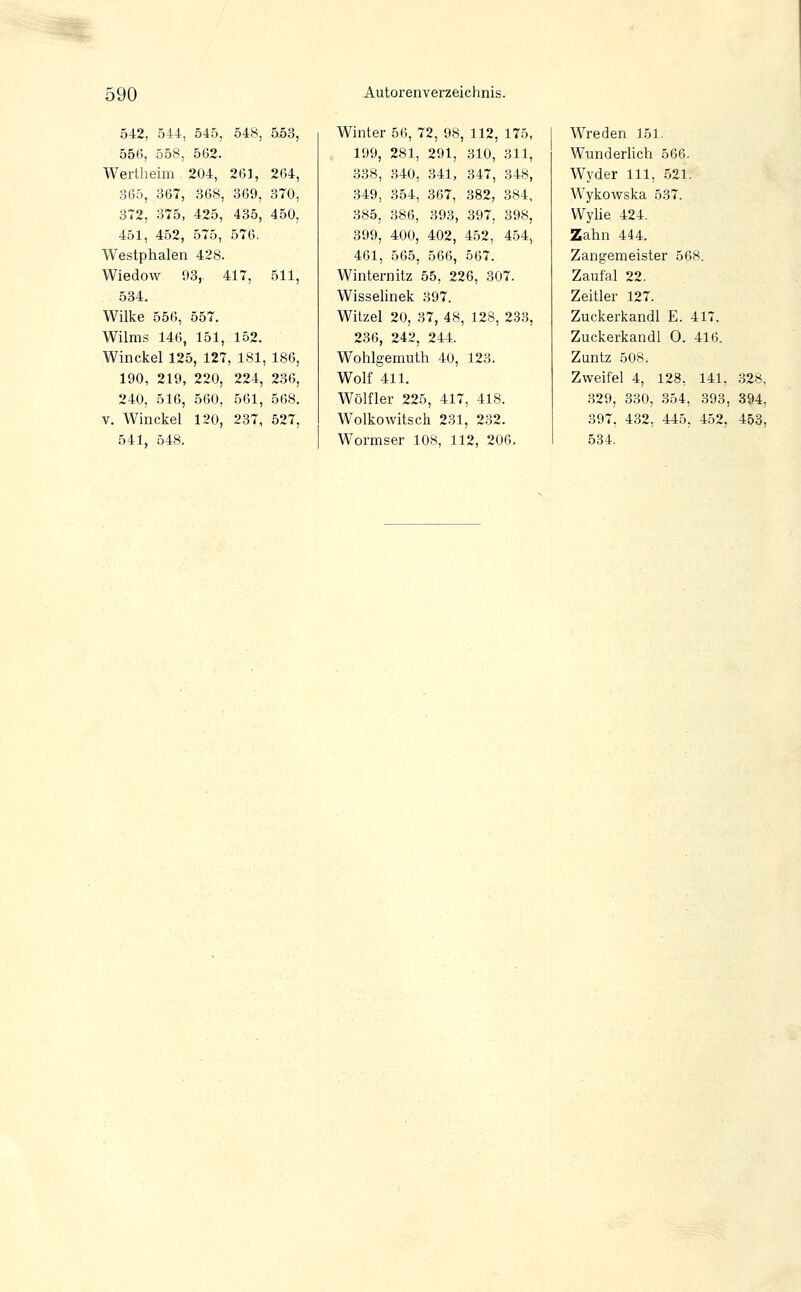 5^ 590 Autorenverzeichnis. 542, 544, 545, 548, 553, 550, 558, 562. Wertheim 204, 261, 264, 365, 367, 368, 369, 370, 372, 375, 425, 435, 450, 451, 452, 575, 576. Westphalen 428. Wiedow 93, 417, 511, 534. Wilke 556, 557. Wilms 146, 151, 152. Winckel 125, 127, 181, 186, 190, 219, 220, 224, 236, 240, 516, 560, 561, 568. V. Winckel 120, 237, 527, 541, 548. Winter 56, 72, 98, 112, 175, 199, 281, 291, 310, 311, 338, 340, 341, 347, 348, 349, 354, 367, 382, 384, 385, 386, 393, 397, 398, 399, 400, 402, 452, 454, 461, 565, 566, 567. Winternitz 55, 226, 307. Wisselinek 397. Witzel 20, 37, 48, 128, 233, 236, 242, 244. Wohlgemutli 40, 123. Wolf 411. Wölfler 225, 417, 418. Wolkowitsch 231, 232. Wormser 108, 112, 206. Wreden 151. Wunderlich 566. Wyder 111, 521. Wykowska 537. Wylie 424. Zahn 444. Zangemeister 568. Zaufal 22. Zeitler 127. Zuckerkandl E. 417. Zuckerkandl 0. 416. Zuntz 508. Zweifel 4, 128, 141, 328, .329, 330, 354, 393, 894, 397, 432, 445, 452, 453, 534.