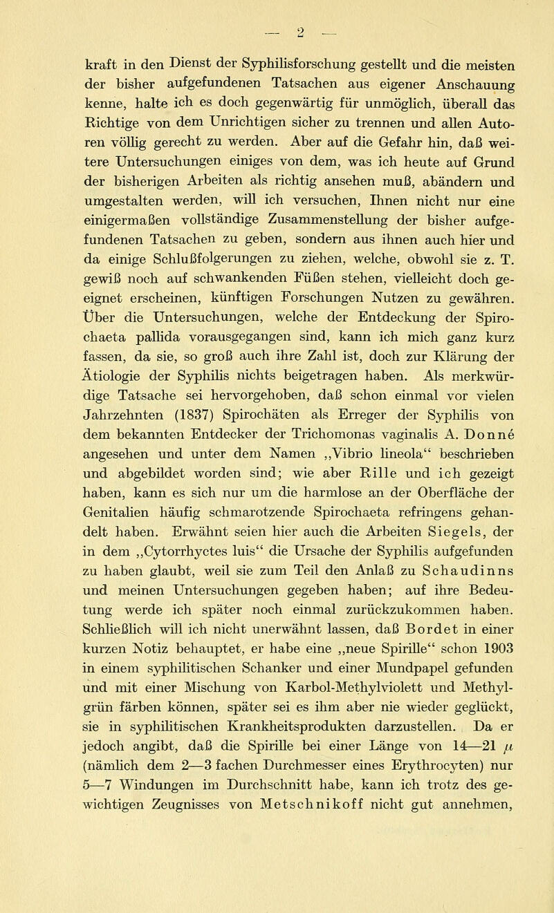 kraft in den Dienst der Syphilisforschung gestellt und die meisten der bisher aufgefundenen Tatsachen aus eigener Anschauung kenne, halte ich es doch gegenwärtig für unmöglich, überall das Richtige von dem Unrichtigen sicher zu trennen und allen Auto- ren völlig gerecht zu werden. Aber auf die Gefahr hin, daß wei- tere Untersuchungen einiges von dem, was ich heute auf Grund der bisherigen Arbeiten als richtig ansehen muß, abändern und umgestalten werden, will ich versuchen, Ihnen nicht nur eine einigermaßen vollständige Zusammenstellung der bisher aufge- fundenen Tatsachen zu geben, sondern aus ihnen auch hier und da einige Schlußfolgerungen zu ziehen, welche, obwohl sie z. T. gewiß noch auf schwankenden Füßen stehen, vielleicht doch ge- eignet erscheinen, künftigen Forschungen Nutzen zu gewähren. Über die Untersuchungen, welche der Entdeckung der Spiro- chaeta pallida vorausgegangen sind, kann ich mich ganz kurz fassen, da sie, so groß auch ihre Zahl ist, doch zur Klärung der Ätiologie der Syphilis nichts beigetragen haben. Als merkwür- dige Tatsache sei hervorgehoben, daß schon einmal vor vielen Jahrzehnten (1837) Spirochäten als Erreger der Syphilis von dem bekannten Entdecker der Trichomonas vaginalis A. Donne angesehen und unter dem Namen „Vibrio lineola beschrieben und abgebildet worden sind; wie aber Rille und ich gezeigt haben, kann es sich nur um die harmlose an der Oberfläche der Genitalien häufig schmarotzende Spirochaeta refringens gehan- delt haben. Erwähnt seien hier auch die Arbeiten Siegels, der in dem ,,Cytorrhyctes luis die Ursache der Syphilis aufgefunden zu haben glaubt, weil sie zum Teil den Anlaß zu Schaudinns und meinen Untersuchungen gegeben haben; auf ihre Bedeu- tung werde ich später noch einmal zurückzukommen haben. Schließlich will ich nicht unerwähnt lassen, daß Bordet in einer kurzen Notiz behauptet, er habe eine ,,neue Spirille schon 1903 in einem syphilitischen Schanker und einer Mundpapel gefunden und mit einer Mischung von Karbol-Methylviolett und Methyl- grün färben können, später sei es ihm aber nie wieder geglückt, sie in syphilitischen Krankheitsprodukten darzustellen. Da er jedoch angibt, daß die Spirille bei einer Länge von 14—21 jli (nämlich dem 2—3 fachen Durchmesser eines Erythrocyten) nur 5—7 Windungen im Durchschnitt habe, kann ich trotz des ge- wichtigen Zeugnisses von Metschnikoff nicht gut annehmen,