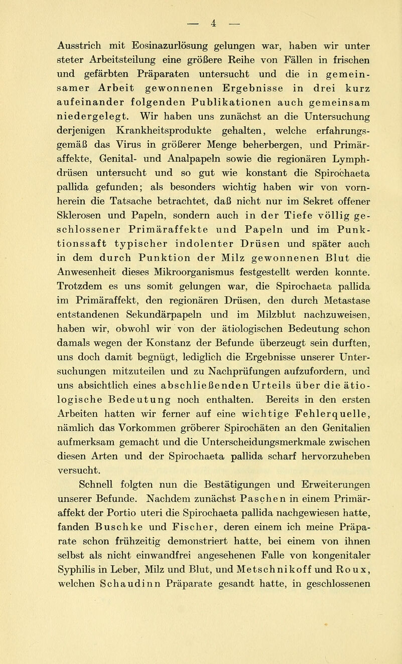 Ausstrich mit Eosinazurlösung gelungen war, haben wir unter steter Arbeitsteilung eine größere Reihe von Fällen in frischen und gefärbten Präparaten untersucht und die in gemein- samer Arbeit gewonnenen Ergebnisse in drei kurz aufeinander folgenden Publikationen auch gemeinsam niedergelegt. Wir haben uns zunächst an die Untersuchung derjenigen Krankheitsprodukte gehalten, welche erfahrungs- gemäß das Virus in größerer Menge beherbergen, und Primär- affekte, Genital- und Analpapeln sowie die regionären Lymph- drüsen untersucht und so gut wie konstant die Spirochaeta pallida gefunden; als besonders wichtig haben wir von vorn- herein die Tatsache betrachtet, daß nicht nur im Sekret offener Sklerosen und Papeln, sondern auch in der Tiefe völlig ge- schlossener Primäraffekte und Papeln und im Punk- tionssaft typischer indolenter Drüsen und später auch in dem durch Punktion der Milz gewonnenen Blut die Anwesenheit dieses Mikroorganismus festgestellt werden konnte. Trotzdem es uns somit gelungen war, die Spirochaeta pallida im Primäraffekt, den regionären Drüsen, den durch Metastase entstandenen Sekundärpapeln und im Milzblut nachzuweisen, haben wir, obwohl wir von der ätiologischen Bedeutung schon damals wegen der Konstanz der Befunde überzeugt sein durften, uns doch damit begnügt, lediglich die Ergebnisse unserer Unter- suchungen mitzuteilen und zu Nachprüfungen aufzufordern, und uns absichtlich eines abschließenden Urteils über die ätio- logische Bedeutung noch enthalten. Bereits in den ersten Arbeiten hatten wir ferner auf eine wichtige Fehlerquelle, nämlich das Vorkommen gröberer Spirochäten an den Genitalien aufmerksam gemacht und die Unterscheidungsmerkmale zwischen diesen Arten und der Spirochaeta pallida scharf hervorzuheben versucht. Schnell folgten nun die Bestätigungen und Erweiterungen unserer Befunde. Nachdem zunächst Paschen in einem Primär- affekt der Portio uteri die Spirochaeta pallida nachgewiesen hatte, fanden Buschke und Fischer, deren einem ich meine Präpa- rate schon frühzeitig demonstriert hatte, bei einem von ihnen selbst als nicht einwandfrei angesehenen Falle von kongenitaler Syphilis in Leber, Milz und Blut, und Metschnikoff und Roux, welchen Schaudinn Präparate gesandt hatte, in geschlossenen