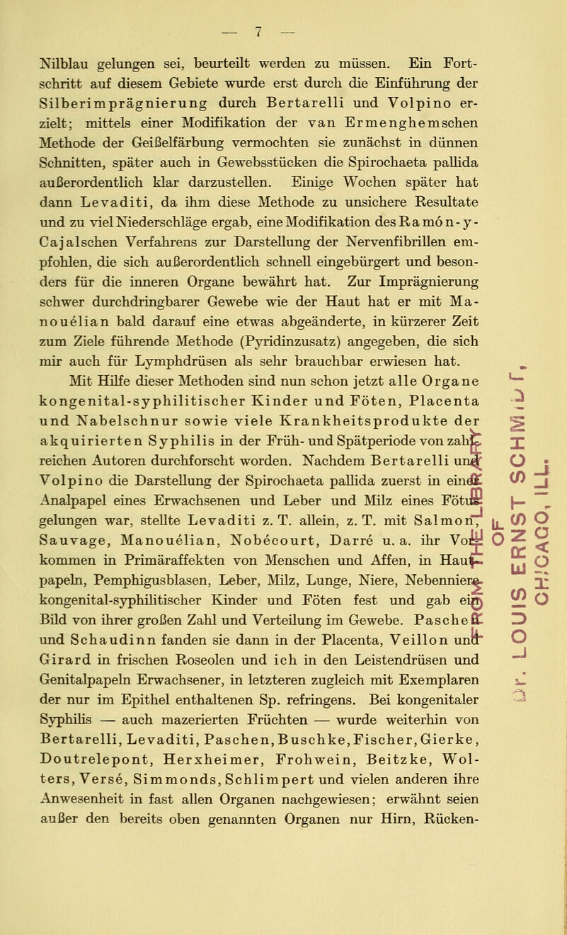 Nilblau gelungen sei, beurteilt werden zu müssen. Ein Fort- schritt auf diesem Gebiete wurde erst durch die Einführung der Silberimprägnierung durch Bertarelli mid Volpino er- zielt; mittels einer Modifikation der van Ermenghemsehen Methode der Geißelfärbung vermochten sie zunächst in dünnen Schnitten, später auch in Gewebsstücken die Spirochaeta palhda außerordentlich klar darzustellen. Einige Wochen später hat dann Levaditi, da ihm diese Methode zu unsichere Resultate und zu viel Niederschläge ergab, eine Modifikation desRamon-y- Cajalsehen Verfahrens zur Darstellung der Nervenfibrillen em- pfohlen, die sich außerordentlich schnell eingebürgert und beson- ders für die inneren Organe bewährt hat. Zur Imprägnierung schwer durchdringbarer Gewebe wie der Haut hat er mit Ma- nouelian bald darauf eine etwas abgeänderte, in kürzerer Zeit zum Ziele führende Methode (Pyridinzusatz) angegeben, die sich mir auch für Lymphdrüsen als sehr brauchbar erwiesen hat. Mit Hilfe dieser Methoden sind nun schon jetzt alle Organe kongenital-syphilitischer Kinder und Föten, Placenta und Nabelschnur sowie viele Krankheitsprodukte der akquirierten Syphilis in der Früh-und Spätperiode von zahC! X reichen Autoren durchforscht worden. Nachdem Bertarelli un^ O j Volpino die Darstellung der Spirochaeta pallida zuerst in eindK W _j Analpapel eines Erwachsenen und Leber und Milz eines Fötuü |— ~ gelungen war, stellte Levaditi z. T. allein, z. T. mit Salmon, h iS) O Sauvase, Manouelian, Nobecourt, Darre u. a. ihr Voti: O ^ Z> kommen in Primäraffekten von Menschen und Affen, in Häuf-. papeln, Pemphigusblasen, Leber, Milz, Lunge, Niere, Nebenniere, 3; kongenital-syphilitischer Kinder und Föten fest und gab eirt) ;£* O Bild von ihrer großen Zahl und Verteilung im Gewebe. Pasche Ül. und Schaudinn fanden sie dann in der Placenta, Veillon una Girard in frischen Roseolen und ich in den Leistendrüsen und Genitalpapeln Erwachsener, in letzteren zugleich mit Exemplaren vi der nur im Epithel enthaltenen Sp. refringens. Bei kongenitaler Syphilis — auch mazerierten Früchten — wurde weiterhin von Bertarelli, Levaditi, Paschen,Buschke,Fischer,Gierke, Doutrelepont, Herxheimer, Frohwein, Beitzke, Wol- ters, Verse, Simmonds, Schlimpert und vielen anderen ihre Anwesenheit in fast allen Organen nachgewiesen; erwähnt seien außer den bereits oben genannten Organen nur Hirn, Rücken-