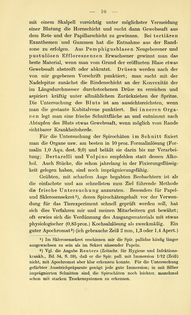 mit einem Skalpell vorsichtig unter möglichster Vermeidung einer Blutung die Hornschicht und sucht dann Gewebssaft aus dem Rete und der Papillarschicht zu gewinnen. Bei tertiären Exanthemen und Gummen hat die Entnahme aus der Rand- zone zu erfolgen. Aus Pemphigusblasen Neugeborener und pustulösen Effloreszenzen Erwachsener gewinnt man das beste Material, wenn man vom Grund der eröffneten Blase etwas Gewebssaft abstreift oder abkratzt. Drüsen werden nach der von mir gegebenen Vorschrift punktiert; man sucht mit der Nadelspitze zunächst die Rindenschicht an der Konvexität der im Längsdurchmesser durchstochenen Drüse zu erreichen und aspiriert kräftig unter allmählichem Zurückziehen der Spritze. Die Untersuchung des Bluts ist am aussichtsreichsten, wenn man die gestaute Kubitalvene punktiert. Bei inneren Orga- nen legt man eine frische Schnittfläche an und entnimmt nach Abtupfen des Bluts etwas Gewebssaft, wenn möglich vom Rande sichtbarer Krankheitsherde. Für die Untersuchung der Spirochäten im Schnitt fixiert man die Organe usw. am besten in 10 proz. Formalinlösung (For- malin 1,0 Aqu. dest. 9,0) und beläßt sie darin bis zur Verarbei- tung; Bertarelli und Volpino empfehlen statt dessen Alko- hol. Auch Stücke, die schon jahrelang in der Fixierungsflüssig- keit gelegen haben, sind noch imprägnierungsfähig. Geübten, mit scharfem Auge begabten Beobachtern ist als die einfachste und am schnellsten zum Ziel führende Methode die frische Untersuchung anzuraten. Besonders für Papel- und Sklerosensekret1), deren Spirochätengehalt vor der Verwen- dung für das Tierexperiment schnell geprüft werden soll, hat sich dies Verfahren mir und meinen Mitarbeitern gut bewährt; oft erwies sich die Verdünnung des Ausgangsmaterials mit etwas physiologischer (0,85proz.) Kochsalzlösung als zweckmäßig. Ein guter Apochromat2) (ich gebrauche Zeiß 2 mm, 1,3 oder 1,4 Apert.) x) Im Sklerosensekret erschienen mir die Spir. pallidae häufig länger ausgewachsen zu sein als im Sekret nässender Papeln. 2) Vgl. die Angabe Reuters (Zeitschr. für Hygiene und Infektions- krankh., Bd. 54, S. 59). daß er die Spir. pall. mit Immersion 1/12 (Zeiß) nicht, mit Apochromat aber klar erkennen konnte. Für die Untersuchung gefärbter Ausstrichpräparate genügt jede gute Immersion; in mit Silber imprägnierten Schnitten sind, die Spirochäten noch leichter, manchmal schon mit starken Trockensystemen zu erkennen.