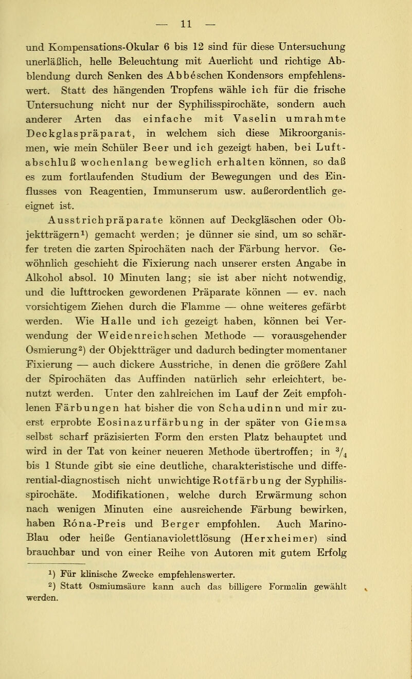 und Konipensations-Okular 6 bis 12 sind für diese Untersuchung unerläßlich, helle Beleuchtung mit Auerlicht und richtige Ab- biendung durch Senken des Ab besehen Kondensors empfehlens- wert. Statt des hängenden Tropfens wähle ich für die frische Untersuchung nicht nur der Syphilisspirochäte, sondern auch anderer Arten das einfache mit Vaselin umrahmte Deckglaspräparat, in welchem sich diese Mikroorganis- men, wie mein Schüler Beer und ich gezeigt haben, bei Luft- abschluß wochenlang beweglich erhalten können, so daß es zum fortlaufenden Studium der Bewegungen und des Ein- flusses von Reagentien, Immunserum usw. außerordentlich ge- eignet ist. Ausstrichpräparate können auf Deckgläschen oder Ob- jektträgern1) gemacht werden; je dünner sie sind, um so schär- fer treten die zarten Spirochäten nach der Färbung hervor. Ge- wöhnlich geschieht die Fixierung nach unserer ersten Angabe in Alkohol absol. 10 Minuten lang; sie ist aber nicht notwendig, und die lufttrocken gewordenen Präparate können — ev. nach vorsichtigem Ziehen durch die Flamme — ohne weiteres gefärbt werden. Wie Halle und ich gezeigt haben, können bei Ver- wendung der Weidenreich sehen Methode — vorausgehender Osmierung2) der Objektträger und dadurch bedingter momentaner Fixierung — auch dickere Ausstriche, in denen die größere Zahl der Spirochäten das Auffinden natürlich sehr erleichtert, be- nutzt werden. Unter den zahlreichen im Lauf der Zeit empfoh- lenen Färbungen hat bisher die von Schaudinn und mir zu- erst erprobte Eosinazurfärbung in der später von Giemsa selbst scharf präzisierten Form den ersten Platz behauptet und wird in der Tat von keiner neueren Methode übertroffen; in 3/4 bis 1 Stunde gibt sie eine deutliche, charakteristische und diffe- rential-diagnostisch nicht unwichtige Rotfärbung der Syphilis- spirochäte. Modifikationen, welche durch Erwärmung schon nach wenigen Minuten eine ausreichende Färbung bewirken, haben Rö na-Preis und Berger empfohlen. Auch Marino- Blau oder heiße Gentianaviolettlösung (Herxheimer) sind brauchbar und von einer Reihe von Autoren mit gutem Erfolg x) Für klinische Zwecke empfehlenswerter. 2) Statt Osmiumsäure kann auch das billigere Formalin gewählt werden.