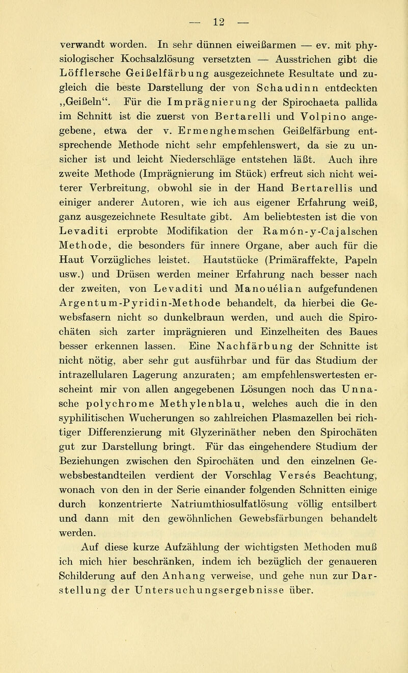 verwandt worden. In sehr dünnen eiweißarmen — ev. mit phy- siologischer Kochsalzlösung versetzten — Ausstrichen gibt die Löfflersche Geißelfärbung ausgezeichnete Resultate und zu- gleich die beste Darstellung der von Schaudinn entdeckten „Geißeln. Für die Imprägnierung der Spirochaeta pallida im Schnitt ist die zuerst von Bertarelli und Volpino ange- gebene, etwa der v. Ermenghemsehen Geißelfärbung ent- sprechende Methode nicht sehr empfehlenswert, da sie zu un- sicher ist und leicht Niederschläge entstehen läßt. Auch ihre zweite Methode (Imprägnierung im Stück) erfreut sich nicht wei- terer Verbreitung, obwohl sie in der Hand Bertarellis und einiger anderer Autoren, wie ich aus eigener Erfahrung weiß, ganz ausgezeichnete Resultate gibt. Am beliebtesten ist die von Levaditi erprobte Modifikation der Ramon-y-Cajalschen Methode, die besonders für innere Organe, aber auch für die Haut Vorzügliches leistet. Hautstücke (Primäraffekte, Papeln usw.) und Drüsen werden meiner Erfahrung nach besser nach der zweiten, von Levaditi und Manouelian aufgefundenen Argentum-Pyridin-Methode behandelt, da hierbei die Ge- websfasern nicht so dunkelbraun werden, und auch die Spiro- chäten sich zarter imprägnieren und Einzelheiten des Baues besser erkennen lassen. Eine Nachfärbung der Schnitte ist nicht nötig, aber sehr gut ausführbar und für das Studium der intrazellularen Lagerung anzuraten; am empfehlenswertesten er- scheint mir von allen angegebenen Lösungen noch das Unna- sche polychrome Methylenblau, welches auch die in den syphilitischen Wucherungen so zahlreichen Plasmazellen bei rich- tiger Differenzierung mit Glyzerinäther neben den Spirochäten gut zur Darstellung bringt. Für das eingehendere Studium der Beziehungen zwischen den Spirochäten und den einzelnen Ge- websbestandteilen verdient der Vorschlag Verses Beachtung, wonach von den in der Serie einander folgenden Schnitten einige durch konzentrierte Natriumthiosulfatlösung völlig entsilbert und dann mit den gewöhnlichen Gewebsfärbungen behandelt werden. Auf diese kurze Aufzählung der wichtigsten Methoden muß ich mich hier beschränken, indem ich bezüglich der genaueren Schilderung auf den Anhang verweise, und gehe nun zur Dar- stellung der Untersuchungsergebnisse über.