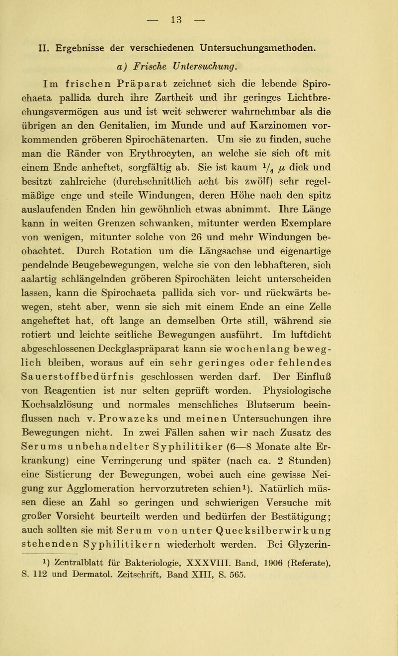 II. Ergebnisse der verschiedenen Untersuchungsmethoden. a) Frische Untersuchung. Im frischen Präparat zeichnet sich die lebende Spiro- chaeta pallida durch ihre Zartheit und ihr geringes Lichtbre- chungsvermögen aus und ist weit schwerer wahrnehmbar als die übrigen an den Genitalien, im Munde und auf Karzinomen vor- kommenden gröberen Spirochätenarten. Um sie zu finden, suche man die Ränder von Erythrocyten, an welche sie sich oft mit einem Ende anheftet, sorgfältig ab. Sie ist kaum 1/i /u dick und besitzt zahlreiche (durchschnittlich acht bis zwölf) sehr regel- mäßige enge und steile Windungen, deren Höhe nach den spitz auslaufenden Enden hin gewöhnlich etwas abnimmt. Ihre Länge kann in weiten Grenzen schwanken, mitunter werden Exemplare von wenigen, mitunter solche von 26 und mehr Windungen be- obachtet. Durch Rotation um die Längsachse und eigenartige pendelnde Beugebewegungen, welche sie von den lebhafteren, sich aalartig schlängelnden gröberen Spirochäten leicht unterscheiden lassen, kann die Spirochaeta pallida sich vor- und rückwärts be- wegen, steht aber, wenn sie sich mit einem Ende an eine Zelle angeheftet hat, oft lange an demselben Orte still, während sie rotiert und leichte seitliche Bewegungen ausführt. Im luftdicht abgeschlossenen Deckglaspräparat kann sie wochenlang beweg- lich bleiben, woraus auf ein sehr geringes oder fehlendes Sauerstoffbedürfnis geschlossen werden darf. Der Einfluß von Reagentien ist nur selten geprüft worden. Physiologische Kochsalzlösung und normales menschliches Blutserum beein- flussen nach V.Prowazeks und meinen Untersuchungen ihre Bewegungen nicht. In zwei Fällen sahen wir nach Zusatz des Serums unbehandelter Syphilitiker (6—8 Monate alte Er- krankung) eine Verringerung und später (nach ca. 2 Stunden) eine Sistierung der Bewegungen, wobei auch eine gewisse Nei- gung zur Agglomeration hervorzutreten schien1). Natürlich müs- sen diese an Zahl so geringen und schwierigen Versuche mit großer Vorsicht beurteilt werden und bedürfen der Bestätigung; auch sollten sie mit Serum von unter Quecksilberwirkung stehenden Syphilitikern wiederholt werden. Bei Glyzerin- i) Zentralblatt für Bakteriologie, XXXVIII. Band, 1906 (Referate), S. 112 und Dermatol. Zeitschrift, Band XIII, S. 565.