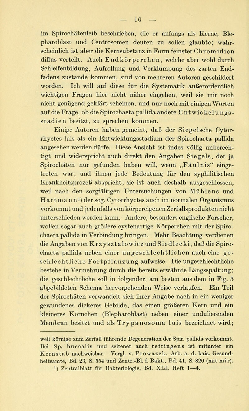 im Spirochätenleib beschrieben, die er anfangs als Kerne, Ble- pharoblast und Centrosomen deuten zu sollen glaubte; wahr- scheinlich ist aber die Kernsubstanz in Form feinster Chromidien diffus verteilt. Auch Endkörperchen, welche aber wohl durch Schleifenbildung, Aufrollung und Verklumpung des zarten End- fadens zustande kommen, sind von mehreren Autoren geschildert worden. Ich will, auf diese für die Systematik außerordentlich wichtigen Fragen hier nicht näher eingehen, weil sie mir noch nicht genügend geklärt scheinen, und nur noch mit einigen Worten auf die Frage, ob die Spirochaeta pallida andere Entwickelungs- stadien besitzt, zu sprechen kommen. Einige Autoren haben gemeint, daß der Siegeische Cytor- rhyctes luis als ein Entwicklungsstadium der Spirochaeta pallida angesehen werden dürfe. Diese Ansicht ist indes völlig unberech- tigt und widerspricht auch direkt den Angaben Siegels, der ja Spirochäten nur gefunden haben will, wenn „Fäulnis einge- treten war, und ihnen jede Bedeutung für den syphilitischen Krankheitsprozeß abspricht; sie ist auch deshalb ausgeschlossen, weil nach den sorgfältigen Untersuchungen von Mühlens und Hart mann1) der sog. Cytorrhyctes auch im normalen Organismus vorkommt und jedenfalls von körpereigenen Zerfallsprodukten nicht unterschieden werden kann. Andere, besonders englische Forscher, wollen sogar auch größere cystenartige Körperchen mit der Spiro- chaeta pallida in Verbindung bringen. Mehr Beachtung verdienen die Angaben von Krzysztalowicz und Siedlecki, daß die Spiro- chaeta pallida neben einer ungeschlechtlichen auch eine ge- schlechtliche Fortpflanzung aufweise. Die ungeschlechtliche bestehe in Vermehrung durch die bereits erwähnte Längsspaltung; die geschlechtliche soll in folgender, am besten aus dem in Fig. 5 abgebildeten Schema hervorgehenden Weise verlaufen. Ein Teil der Spirochäten verwandelt sich ihrer Angabe nach in ein weniger gewundenes dickeres Gebilde, das einen größeren Kern und ein kleineres Körnchen (Blepharoblast) neben einer undulierenden Membran besitzt und alsTrypanosoma luis bezeichnet wird; weil körnige zum Zerfall führende Degeneration der Spir. pallida vorkommt. Bei Sp. buccalis und seltener auch refringens ist mitunter ein Kernstab nachweisbar. Vergl. v. Prowazek, Arb. a. d. kais. Gesund- heitsamte, Bd. 23, S. 554 und Zentr.-Bl. f. Bakt., Bd. 41, S. 820 (mit mir), i) Zentralblatt für Bakteriologie, Bd. XLI, Heft 1—4.