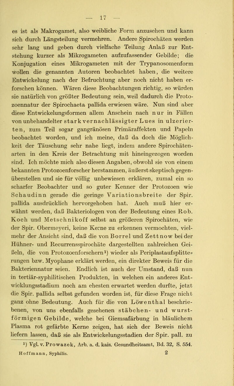 es ist als Makrogamet, also weibliche Form anzusehen und kann sich durch Längsteilung vermehren. Andere Spirochäten werden sehr lang und geben durch vielfache Teilung Anlaß zur Ent- stehung kurzer als Makrogameten aufzufassender Gebilde; die Konjugation eines Mikrogameten mit der Trypanosomenform wollen die genannten Autoren beobachtet haben, die weitere Entwickelung nach der Befruchtung aber noch nicht haben er- forschen können. Wären diese Beobachtungen richtig, so würden sie natürlich von größter Bedeutung sein, weil dadurch die Proto- zoennatur der Spirochaeta pallida erwiesen wäre. Nun sind aber diese Entwickelungsformen allem Anschein nach nur in Fällen von unbehandelter stark vernachlässigter Lues in ulzerier- ten, zum Teil sogar gangränösen Primäraffekten und Papeln beobachtet worden, und ich meine, daß da doch die Möglich- keit der Täuschung sehr nahe hegt, indem andere Spirochäten- arten in den Kreis der Betrachtung mit hineingezogen worden sind. Ich möchte mich also diesen Angaben, obwohl sie von einem bekannten Protozoenforscher herstammen, äußerst skeptisch gegen- überstehen und sie für völlig unbewiesen erklären, zumal ein so scharfer Beobachter und so guter Kenner der Protozoen wie Schaudinn gerade die geringe Variationsbreite der Spir. pallida ausdrücklich hervorgehoben hat. Auch muß hier er- wähnt werden, daß Bakteriologen von der Bedeutung eines Rob. Koch und Metschnikoff selbst an größeren Spirochäten, wie der Spir. Obermeyeri, keine Kerne zu erkennen vermochten, viel- mehr der Ansicht sind, daß die vonBorrel und Zettnow beider Hühner- und Recurrensspirochäte dargestellten zahlreichen Gei- ßeln, die von Protozoenforschern1) wieder als Periplastaufsplitte= rungen bzw. Myophane erklärt werden, ein direkter Beweis für die Bakteriennatur seien. Endlich ist auch der Umstand, daß nun in tertiär-syphilitischen Produkten, in welchen ein anderes Ent- wicklungsstadium noch am ehesten erwartet werden durfte, jetzt die Spir. paUida selbst gefunden worden ist, für diese Frage nicht ganz ohne Bedeutung. Auch für die von Löwenthal beschrie- benen, von uns ebenfalls gesehenen Stäbchen- und wurst- förmigen Gebilde, welche bei Giemsafärbung in bläulichem Plasma rot gefärbte Kerne zeigen, hat sich der Beweis nicht liefern lassen, daß sie als Entwickelungsstadien der Spir. pall. zu *) VgL v. Prowazek, Arb. a. d. kais. Gesundheitsamt, Bd. 32, S. 554. Hoffmann, Syphilis. 2