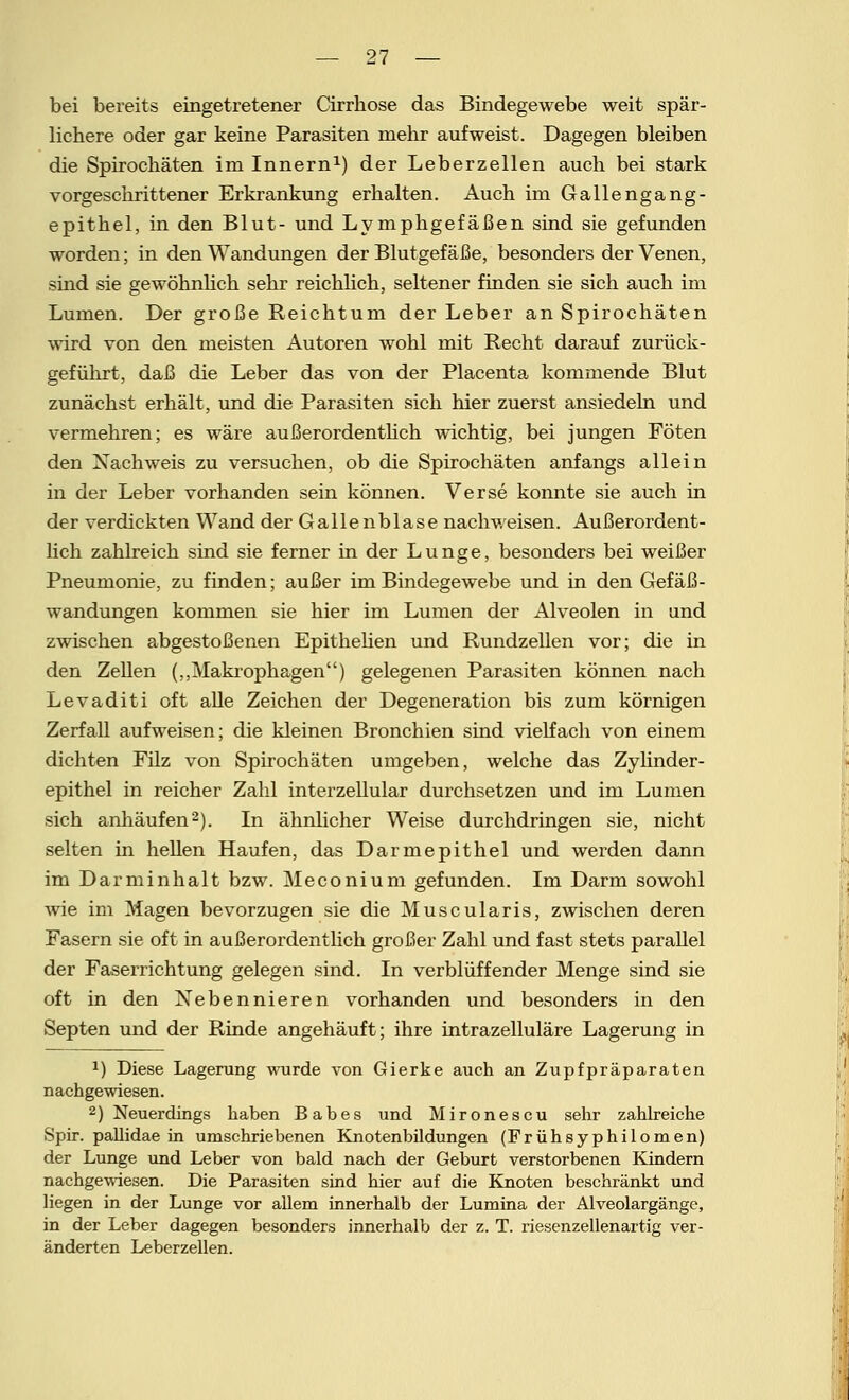 bei bereits eingetretener Cirrhose das Bindegewebe weit spär- lichere oder gar keine Parasiten mehr aufweist. Dagegen bleiben die Spirochäten im Innern1) der Leberzellen auch bei stark vorgeschrittener Erkrankung erhalten. Auch im Gallengang- epithel, in den Blut- und Lymphgefäßen sind sie gefunden worden; in den Wandungen der Blutgefäße, besonders der Venen, sind sie gewöhnlich sehr reichlich, seltener finden sie sich auch im Lumen. Der große Reichtum der Leber an Spirochäten wird von den meisten Autoren wohl mit Recht darauf zurück- geführt, daß die Leber das von der Placenta kommende Blut zunächst erhält, und die Parasiten sich hier zuerst ansiedeln und vermehren; es wäre außerordentlich wichtig, bei jungen Föten den Nachweis zu versuchen, ob die Spirochäten anfangs allein in der Leber vorhanden sein können. Verse konnte sie auch in der verdickten Wand der Gallenblase nach v/eisen. Außerordent- lich zahlreich sind sie ferner in der Lunge, besonders bei weißer Pneumonie, zu finden; außer im Bindegewebe und in den Gefäß- wandungen kommen sie hier im Lumen der Alveolen in und zwischen abgestoßenen Epithelien und Rundzellen vor; die in den Zellen („Makrophagen) gelegenen Parasiten können nach Levaditi oft alle Zeichen der Degeneration bis zum körnigen Zerfall aufweisen; die kleinen Bronchien sind vielfach von einem dichten Filz von Spirochäten umgeben, welche das Zylinder- epithel in reicher Zahl interzellular durchsetzen und im Lumen sich anhäufen2). In ähnlicher Weise durchdringen sie, nicht selten in hellen Haufen, das Darmepithel und werden dann im Darminhalt bzw. Meconium gefunden. Im Darm sowohl wie im Magen bevorzugen sie die Muscularis, zwischen deren Fasern sie oft in außerordentlich großer Zahl und fast stets parallel der Faserrichtung gelegen sind. In verblüffender Menge sind sie oft in den Nebennieren vorhanden und besonders in den Septen und der Rinde angehäuft; ihre intrazelluläre Lagerung in x) Diese Lagerung wurde von Gierke auch an Zupfpräparaten nachgewiesen. 2) Neuerdings haben Babes und Mironescu sehr zahlreiche Spir. pallidae in umschriebenen Knotenbildungen (Frühsyphilomen) der Lunge und Leber von bald nach der Geburt verstorbenen Kindern nachgewiesen. Die Parasiten sind hier auf die Knoten beschränkt und liegen in der Lunge vor allem innerhalb der Lumina der Alveolargängc, in der Leber dagegen besonders innerhalb der z. T. riesenzellenartig ver- änderten Leberzellen.