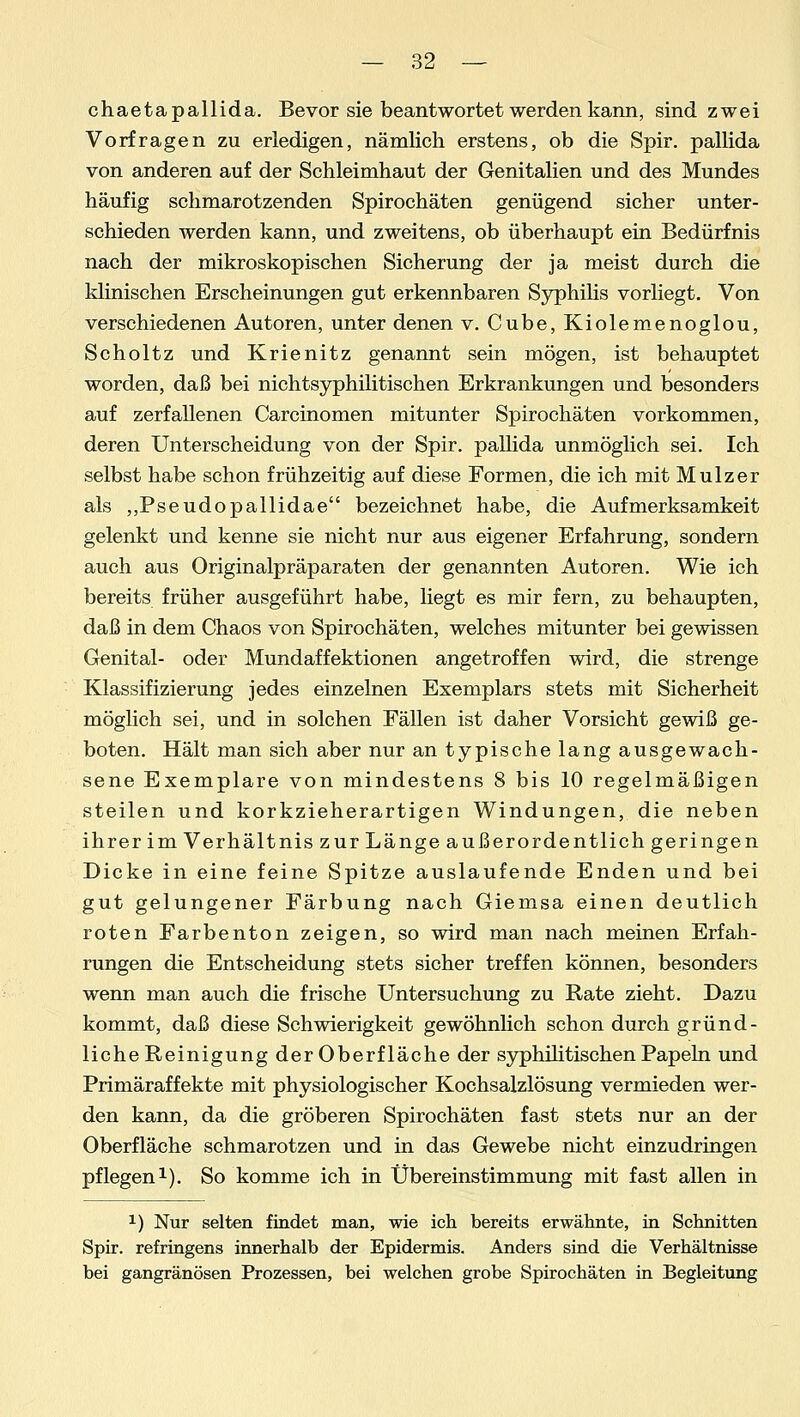 chaetapallida. Bevor sie beantwortet werden kann, sind zwei Vorfragen zu erledigen, nämlich erstens, ob die Spir. pallida von anderen auf der Schleimhaut der Genitalien und des Mundes häufig schmarotzenden Spirochäten genügend sicher unter- schieden werden kann, und zweitens, ob überhaupt ein Bedürfnis nach der mikroskopischen Sicherung der ja meist durch die klinischen Erscheinungen gut erkennbaren Syphilis vorliegt. Von verschiedenen Autoren, unter denen v. Cube, Kiolemenoglou, Scholtz und Krienitz genannt sein mögen, ist behauptet worden, daß bei nichtsyphilitischen Erkrankungen und besonders auf zerfallenen Carcinomen mitunter Spirochäten vorkommen, deren Unterscheidung von der Spir. pallida unmöglich sei. Ich selbst habe schon frühzeitig auf diese Formen, die ich mit Mulzer als „Pseudopallidae bezeichnet habe, die Aufmerksamkeit gelenkt und kenne sie nicht nur aus eigener Erfahrung, sondern auch aus Originalpräparaten der genannten Autoren. Wie ich bereits früher ausgeführt habe, liegt es mir fern, zu behaupten, daß in dem Chaos von Spirochäten, welches mitunter bei gewissen Genital- oder Mundaffektionen angetroffen wird, die strenge Klassifizierung jedes einzelnen Exemplars stets mit Sicherheit möglich sei, und in solchen Fällen ist daher Vorsicht gewiß ge- boten. Hält man sich aber nur an typische lang ausgewach- sene Exemplare von mindestens 8 bis 10 regelmäßigen steilen und korkzieherartigen Windungen, die neben ihrer im Verhältnis zur Länge außerordentlich geringen Dicke in eine feine Spitze auslaufende Enden und bei gut gelungener Färbung nach Giemsa einen deutlich roten Farbenton zeigen, so wird man nach meinen Erfah- rungen die Entscheidung stets sicher treffen können, besonders wenn man auch die frische Untersuchung zu Rate zieht. Dazu kommt, daß diese Schwierigkeit gewöhnlich schon durch gründ- liche Reinigung der Oberfläche der syphilitischen Papeln und Primäraffekte mit physiologischer Kochsalzlösung vermieden wer- den kann, da die gröberen Spirochäten fast stets nur an der Oberfläche schmarotzen und in das Gewebe nicht einzudringen pflegen1). So komme ich in Übereinstimmung mit fast allen in x) Nur selten findet man, wie ich bereits erwähnte, in Schnitten Spir. refringens innerhalb der Epidermis. Anders sind die Verhältnisse bei gangränösen Prozessen, bei welchen grobe Spirochäten in Begleitung