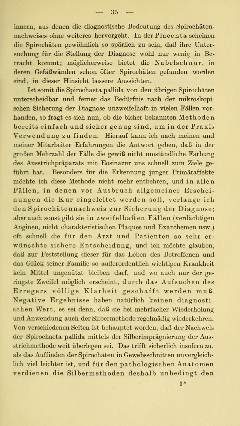 innern, aus denen die diagnostische Bedeutung des Spirochäten- nachweises ohne weiteres hervorgeht. In der Place nta scheinen die Spirochäten gewöhnlich so spärlich zu sein, daß ihre Unter- suchung für die Stellung der Diagnose wohl nur wenig in Be- tracht kommt; möglicherweise bietet die Nabelschnur, in deren Gefäßwänden schon öfter Spirochäten gefunden worden sind, in dieser Hinsicht bessere Aussichten. Ist somit die Spirochaeta pallida von den übrigen Spirochäten unterscheidbar und ferner das Bedürfnis nach der mikroskopi- schen Sicherung der Diagnose unzweifelhaft in vielen Fällen vor- handen, so fragt es sich nun, ob die bisher bekannten Methoden bereits einfach und sicher genug sind, um in der Praxis Verwendung zu finden. Hierauf kann ich nach meinen und meiner Mitarbeiter Erfahrungen die Antwort geben, daß in der großen Mehrzahl der Fälle die gewiß nicht umständliche Färbung des Ausstrichpräparats mit Eosinazur uns schnell zum Ziele ge- führt hat. Besonders für die Erkennung junger Primäraffekte möchte ich diese Methode nicht mehr entbehren, und in allen Fällen, in denen vor Ausbruch allgemeiner Erschei- nungen die Kur eingeleitet werden soll, verlange ich den Spirochätennachweis zur Sicherung der Diagnose; aber auch sonst gibt sie in zweifelhaften Fällen (verdächtigen Anginen, nicht charakteristischen Plaques und Exanthemen usw.) oft schnell die für den Arzt und Patienten so sehr er- wünschte sichere Entscheidung, und ich möchte glauben, daß zur Feststellung dieser für das Leben des Betroffenen und das Glück seiner Familie so außerordentlich wichtigen Krankheit kein Mittel ungenützt bleiben darf, und wo auch nur der ge- ringste Zweifel möglich erscheint, durch das Aufsuchen des Erregers völlige Klarheit geschafft werden muß. Negative Ergebnisse haben natürlich keinen diagnosti- schen Wert, es sei denn, daß sie bei mehrfacher Wiederholung und Anwendung auch der Silbermethode regelmäßig wiederkehren. Von verschiedenen Seiten ist behauptet worden, daß der Nachweis der Spirochaeta pallida mittels der Silberimprägnierung der Aus- strichmethode weit überlegen sei. Das trifft sicherlich insofern zu, als das Auffinden der Spirochäten in Gewebsschnitten unvergleich- lich viel leichter ist, und für den pathologischen Anatomen verdienen die Silbermethoden deshalb unbedingt den 3*