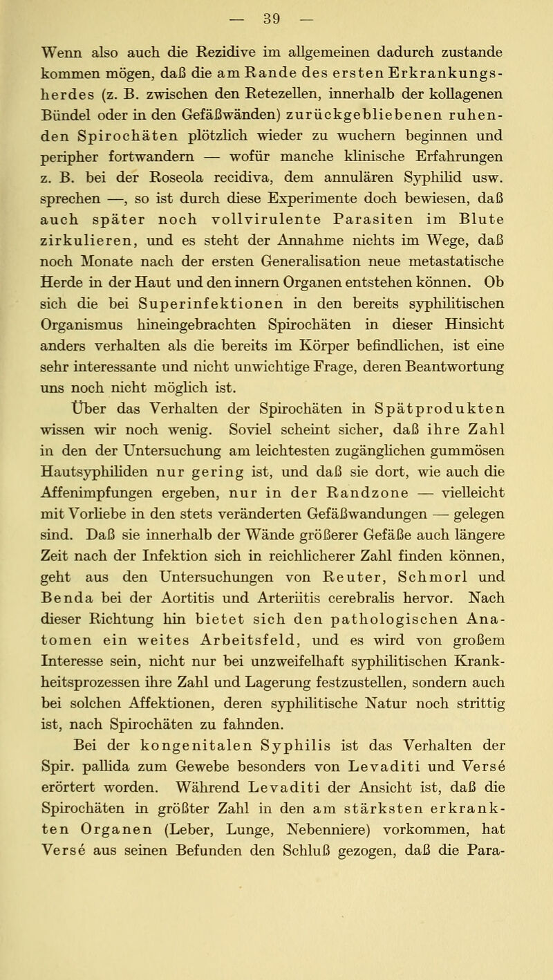 Wenn also auch die Rezidive im allgemeinen dadurch zustande kommen mögen, daß die am Rande des ersten Erkrankungs- herdes (z. B. zwischen den Retezellen, innerhalb der kollagenen Bündel oder in den Gefäßwänden) zurückgebliebenen ruhen- den Spirochäten plötzlich wieder zu wuchern beginnen und peripher fortwandern — wofür manche klinische Erfahrungen z. B. bei der Roseola recidiva, dem annulären Syphilid usw. sprechen —, so ist durch diese Experimente doch bewiesen, daß auch später noch vollvirulente Parasiten im Blute zirkulieren, und es steht der Annahme nichts im Wege, daß noch Monate nach der ersten Generalisation neue metastatische Herde in der Haut und den innern Organen entstehen können. Ob sich die bei Superinfektionen in den bereits syphilitischen Organismus hineingebrachten Spirochäten in dieser Hinsicht anders verhalten als die bereits im Körper befindlichen, ist eine sehr interessante und nicht unwichtige Frage, deren Beantwortung uns noch nicht möglich ist. Über das Verhalten der Spirochäten in Spätprodukten wissen wir noch wenig. Soviel scheint sicher, daß ihre Zahl in den der Untersuchung am leichtesten zugänglichen gummösen Hautsyphiliden nur gering ist, und daß sie dort, wie auch die Affenimpfungen ergeben, nur in der Randzone — vielleicht mit Vorliebe in den stets veränderten Gefäßwandungen — gelegen sind. Daß sie innerhalb der Wände größerer Gefäße auch längere Zeit nach der Infektion sich in reichlicherer Zahl finden können, geht aus den Untersuchungen von Reuter, Schmorl und Benda bei der Aortitis und Arteriitis cerebralis hervor. Nach dieser Richtung hin bietet sich den pathologischen Ana- tomen ein weites Arbeitsfeld, und es wird von großem Interesse sein, nicht nur bei unzweifelhaft syphilitischen Krank- heitsprozessen ihre Zahl und Lagerung festzustellen, sondern auch bei solchen Affektionen, deren syphilitische Natur noch strittig ist, nach Spirochäten zu fahnden. Bei der kongenitalen Syphilis ist das Verhalten der Spir. pallida zum Gewebe besonders von Levaditi und Verse erörtert worden. Während Levaditi der Ansicht ist, daß die Spirochäten in größter Zahl in den am stärksten erkrank- ten Organen (Leber, Lunge, Nebenniere) vorkommen, hat Verse aus seinen Befunden den Schluß gezogen, daß die Para-