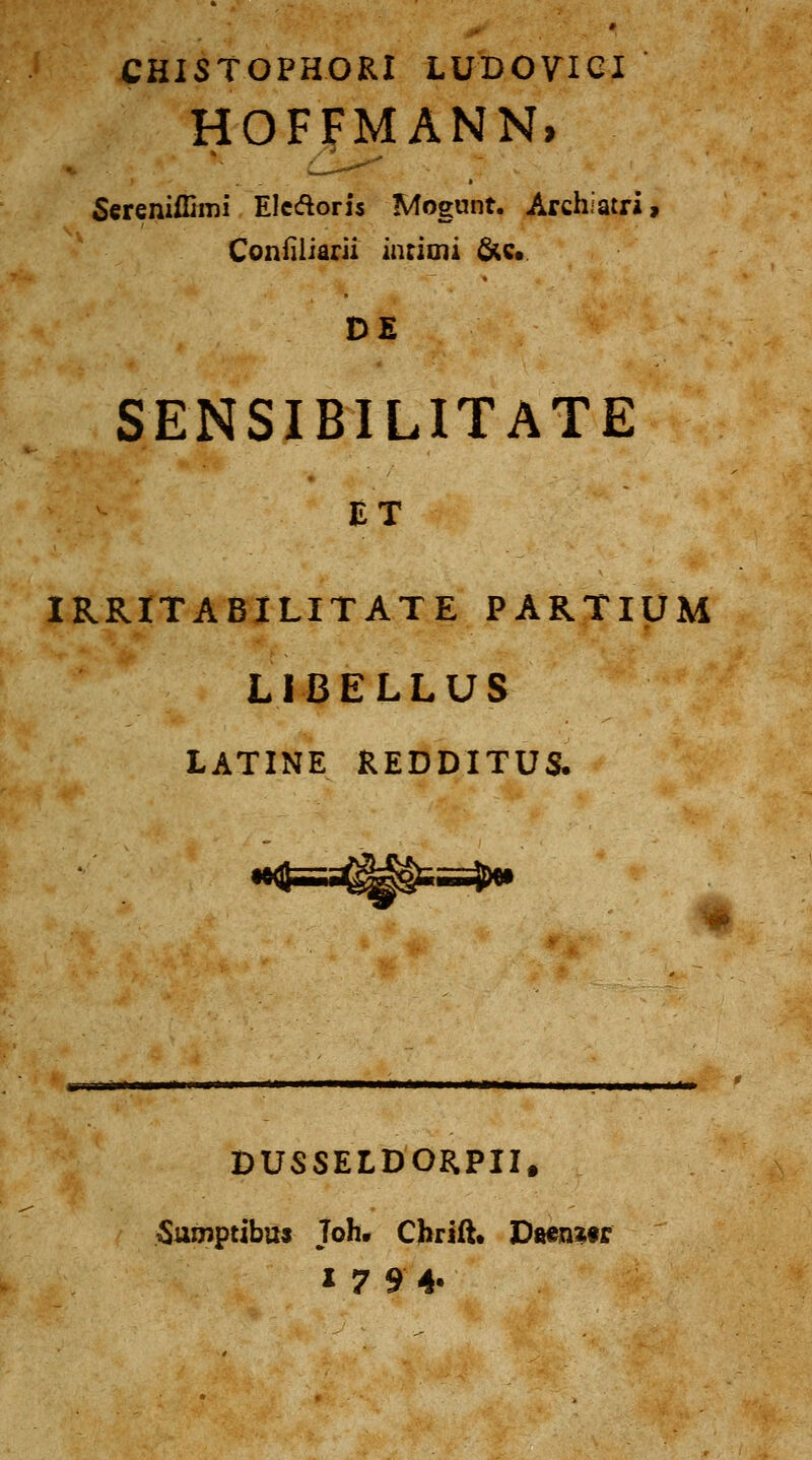 CHISTOPHORI LUDOVIGI HOFFMANN, 5ereniffimi Elcdoris Mogunt. Archiatri, Confiliarii intioii 6(c« DE SENSIBILITATE ET IRRITABILITATE PARXlpM LIBELLUS LATINE REDDITUS. ^iiiJ^ DUSSELDORPII. ^umptibtts Joh. Chrift» D&en^tr 17 9 4-