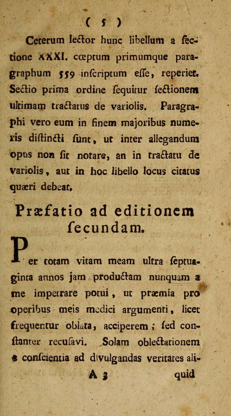 Ceterum le£lor hunc libellum a fec-- tione XXXL coepcum primumque para- graphum 5J9 infcriptum effe, reperiet, Se£lio prima ordine fequitur feftionem iiltimaip traflarus de variolis. Paragra- phi vero eum in finem majoribus nume- ris diftinfti fiint, irt inter aliegandura optjs non fit notare, an in traSatu de variolis, aut in hoc libello locus citatusr quaeri debeat» Pracfatio ad editioncm fecundain. p er cotam vitam meam ultra feptua* ginta annos jam produ£l:am nunquam a me impetrare potui, ut pracmia pro operibus meis mcdici argumenti, licec frequentur bbkca, acciperem; fed con- ftanter recufavi, Solara obleftacionem # confcientia ad dtvulgandas veritatesali- A i quid