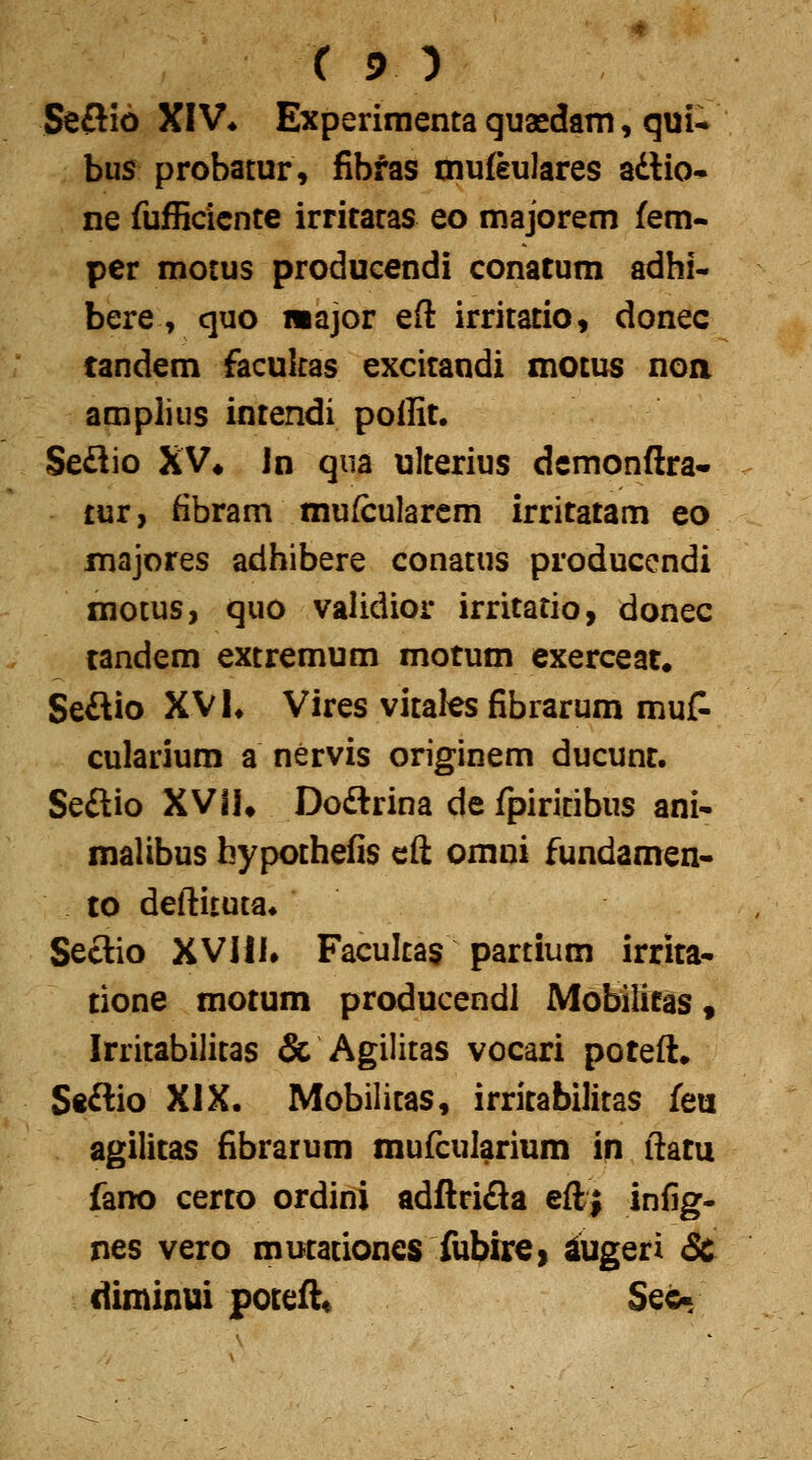 Seflio XIV* Experimenta quaedam, qnu bus probatur, fibfas mufeulares adtio-p ne fufficicnte irritatas eo majorem fem- per motus producendi conatum adhi- bere, quo wajor eft irritatio, donec candem facukas excitandi motus noa amplius intendi poffit. Seflio XV» In qua ulterius dcmonftra- tur, fibram mufcularcm irritatam eo majores adhibere conatus producendi motus, quo validior irritatio, donec tandem extremum motum exerceat. Seftio XV L Vires vitales fibrarum mut cularium a nervis originem ducunr. Seftio XVIK Doftrina de fpiritibus ani- malibus bypothefis eft omni fundamen- to deftituta* Seclio XVHL Facultas partium irrita- tione motum producendl Mobilitas, Irritabilitas & Agilitas vocari poteft, Se£lio XIX. Mobilitas, irritabilitas feu agilitas fibrarum mufcularium in ftatu fano certo ordini adftrifla eftj infig- nes vero mutationes fubire» ^ugeri Sc diminui poteft« Sec-