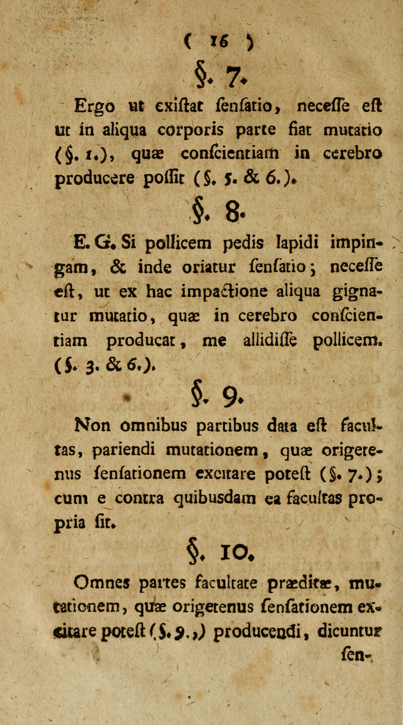 Ergo wl cxiftat fenfatio, necefle eft uc in aliqua corporis parce fiac mucatio (§• 1«}' QU^ conicienciam in cerebro producere poilit ($♦ 5- & 6.)* §. 8. E«G«Si pollicem pedis lapidi impin* gam, & inde oriacur fenfatio; necefle cft, uc ex hac impa£lione aliqua gigna- tur mutatio, quae in cerebro coHfcien- tiam producac, me allidifle pollicem. §^ 9^ Non omnibus parcibus daia eft facul*. tas, pariendi mucacionem, quae origece- nus fenfacionem cxcitare poteft (§*70> cuni e contra quibusdam ea facultas pro« pria fit» Omnes partes faculcace prasdkae, mu* ratioiiem, quiae origetenus fenfationem ex* citarepoteft($«9.>) produceadi, dicuntur fen-