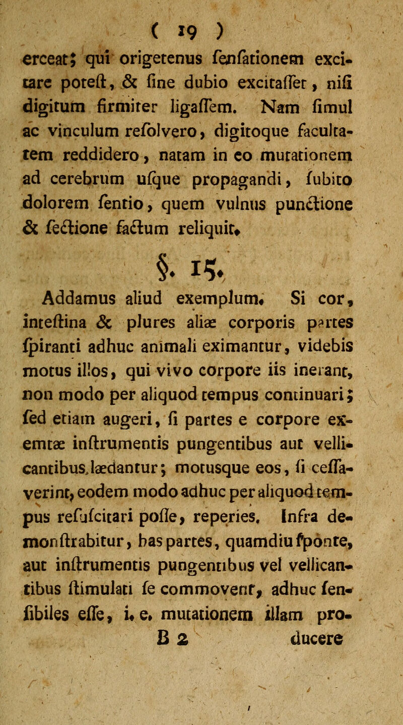 erceat; qui origetenus feiirationeni exci- tarc poteft, & fine dubio excitafler, nifi digitum firmiter ligaflem. N«m fimul ac vinculum refblvero, digitoque faculta- tem reddidero > natam in co murationeni ad cerebrum ufque propagandi, fubito dolorem fentio, quem vulnus punclione & feftione fa£lum reliquitt Addamus aliud exemplum* Si cor, inteftina & plures aliae corporis p?rtes fpiranti adhuc animali eximantur, videbis motus illos, qui vivo corpore iis ineranr, xion modo per aliquod rempus continuari; fed etiam augeri, fi partes e corpore ex- emtae inftrumentis pungentibus aut velli» cantibusjaedantur; motusque eos, fi cefTa- verint^ eodem modo adhuc per aliquod refli- pus reflifcirari pofle, reperies, Infra de- monftrabitur, haspartes, quamdiufponte, aut inftrumentis pungennbus vel vellican- tibus ftimulati fe commovenf, adhuc fen- fibiles effe, i«e» murationem illam pro. B 2 ducere