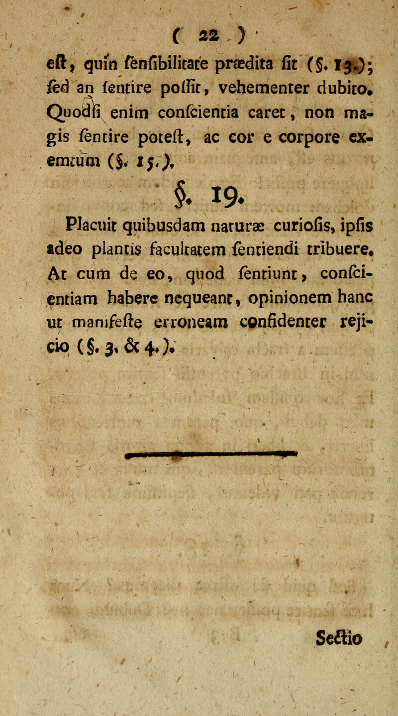 €ft, quin fenfibilitate pradita fit (§♦ l^); fed an fentire pollit, vebementer dubito» Quodfi enim confcientia caret, non nia- gis fentire poteft, ac cor e corpore cx- emcum ($♦ ij;), §* 19* Placuit quibusdam naturae curiofis, ipfis adeo plantis facultatem {entiendi trlbuere» At cum de eo, quod fentiuni, confci- cntiam haberc nequeanr, opinionem hanc ut manifefte erroneam confidenter reji- cio (§. 3, &4*}* -ip^ Scdllo