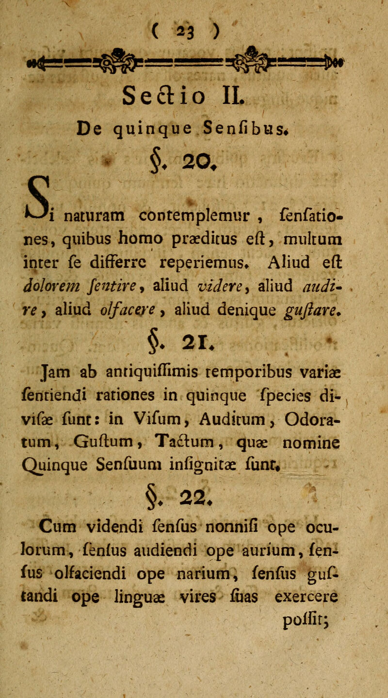 ( 43 ) Seaio II. De quinque Senfibus» s §, 20, 1 natwram contemplemur , fenfatio- nes, quibus homo praeditus eft, multum inter fe differrc reperiemus* Aliud eft dolovem Jentirey aliud videre^ aliud attdi'- re y aliud olfaceiye, aliud denique gufiare* §♦ 21. Jam ab antiquiffimis remporibus variae fentiendi rationes in quinque fpecies di- vifae funt: in Vifum, Auditum, Odora- tum, Guftum, Ta£lum, quae nomine Quinque Senfuum infignitae funr« Cum videndi fenfus nonnifi ope ocu- lorum, fenfus audiendi ope aurium, fen-t fus olfaciendi ope narium, fenfiis guf^ tandi ope linguae vires fcas exercere polfir;