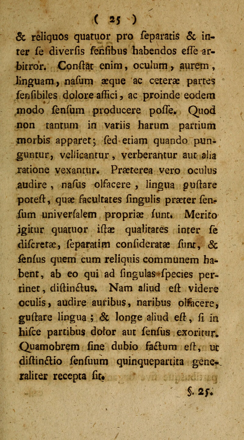 & reliquos quatuor pro feparatis & in- rer fe diverfis feiifibus habendos efle ^r- bitrdr. Cpnftac enim, oculum, aurem, linguam, nafum aeque ac ceterae partes fenfibiles doloreaflici, ac proinde eodem inodo fenfijm producere pofl^e» Quod non tantum in variis harum parrium niorbis apparet; fed etiam quando pun. guntur, veliicantur, verberantur auc alia ratione yexantur* Praeterea vero oculus ,audire , nafus olfacere , lin^ua guftare potefl, qua{! facultates fingulis praeter fea« fum iiniverfalem propriae iunu Merito igitur quatuor ifl:ae qualitaces inter fe difcretae, feparatim confideratae funt, & fcnfus quem cum reliquis communem ha- bent, ab eo qui ad fingulas-^fpecies per- linet, diftindus* Nam aliud eft videre oculis, audire auribus, naribus olwcere, guftare lingua ; & longe aliud eft, fi ia hifce partibus dotor auc fenfts exorirur* Quamobrem fine dubio faftum eft, uc diftinftio fenfuum quinquepartita gene-. raliter recepta fit» S. 2f/