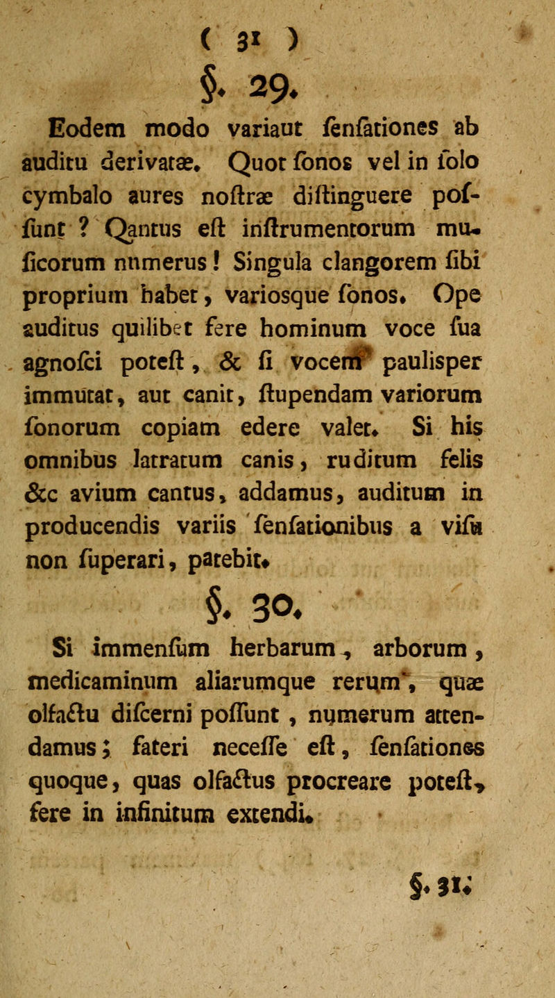 ( 3» ) §♦ 29* Eodem modo variaut fenfationes ab auditu derivata?» Quot fonos vel in folo cymbalo aures noftrae diftinguere pof- fiint ? Qantus eft iriftrumencorum mu- ficorum nnmerus! Singula clangorem fibi proprium habet y variosque fonos» Ope auditus quilibet fere hominum voce fua agnofci poteft, & fi vocer# paulisper immucat, aut canit, ftupendam variorum fonorum copiam edere valet» Si his omnibus latracum caniS) ruditum felis &c avium cantus» addamus, auditum in producendis variis fenfationibus a viik non fuperari, patebit* Si immenfum herbarum, arborum , medicaminum aliarumque rerum% quae olfa£lu diicerni poffunt, nymerum atten- damus; fateri neceffe eft, fen&tiones quoque, quas olfaftus procrearc poteft> fere in infinitum extendi«