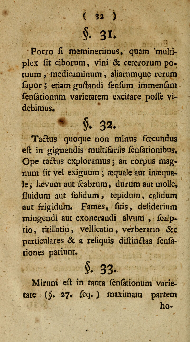 •Porro fi meminerimus, quam 'mulci- plex fir ciborum, vini & ceterorum po- tuum, medicaminum, aliarnmque rerum fapor; etiam guftandi fenfum immenfam fenfationum varietatem cxcitare poflTe vi- debimus# ♦ §♦ 32» Ta£lus quoque non minus foecundus efl in gign^ndis multifariis fenfationibus, Ope taftus exploramus; an corpus mag- num fit vel exiguum; aequale aut inaequa- le, lasvum aut fcabrum, durum aut molle, fluidum aut folidum, tepidum, calidum aut frigidum* Fames, fitis, defiderium mingendi aut exonerandi alvum , fbalp- tio, titillatio, vellicatio, verberatio &c particulares & a reliquis diftinilas fenfa- tiones pariunt* i 33- Miruni eft in tanta fenfationum varie- tate (§♦ 27» feq.) maximam partem ho-