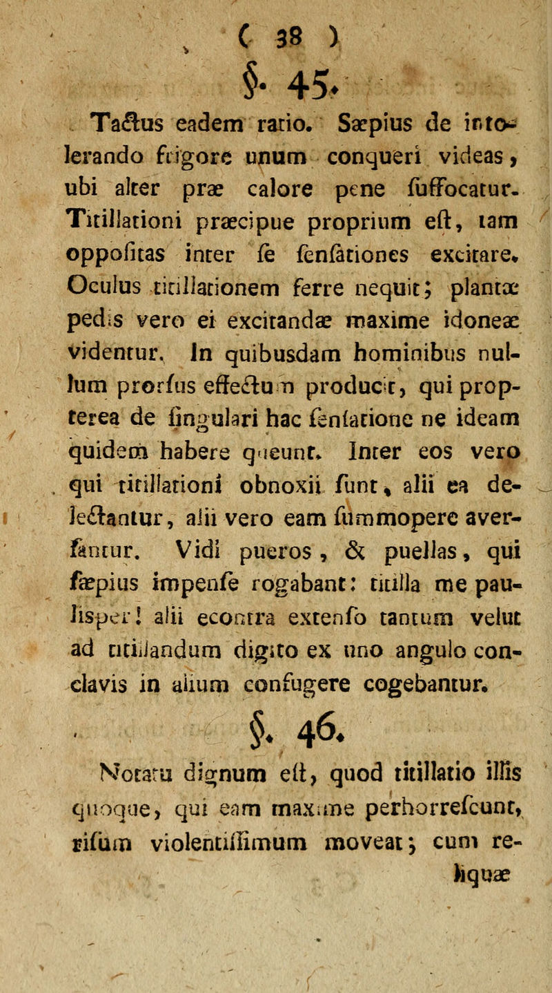 §• 45> Ta^us eadem ratio. Sarpius de ir»to^ lerando frigore unum conqueri videas, ubi alter prae calore ptne fuffocatur- TitiJlationi praecipue proprium eft, lam oppofitas inter fe fenfitiones excitare» Oeulus ticillacionem ferre nequit; plantx pedts vero ei excitandae maxime idoneae videntur. \n quibusdam homioibus nul- lum prorfus effeclu n producic, qui prop- terea de iingulari hac fenlatione ne ideam quideoii habere qieunr» Incer eos vero qui titillationi obnoxii funt^ alii ea de- Jeilantur, aiii vero eam fummoperc aver- fencur. Vidi pueros , & pueilas, qui fajpius impenfe rogabant: titilla me pau- Jispcr! alii econrra extenfo tancum veluc ad nciiiaodum digito ex uno angulo con- clavis in aiium confugere cogebantur* Nocaru dig;num elt, quod titillatio ilHs quoque> qui enm maxime perhorrefcunt, rifum violentiiumum moveaf, cum re- Jiquae