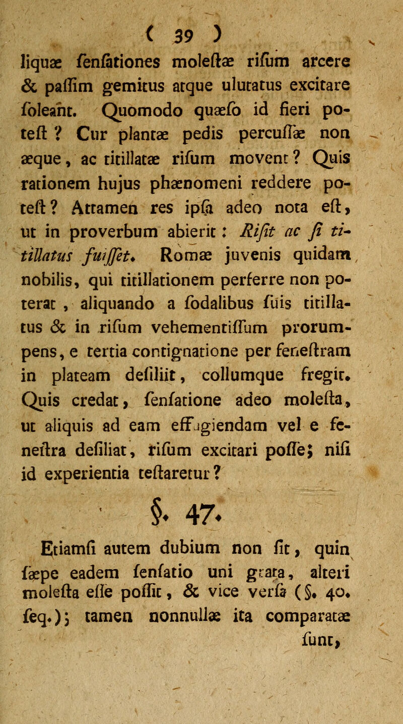 liquae fenfitiones moleftae ri/um arcere & paffim gemitus arque ulucatus excitare foleahc. Quomodo quaefb id fieri po- teft ? Cur plantae pedis percufTae noa aeque, ac titillatae rifum movenc ? Quis racionem hujus phaenomeni reddere po- teft? Attamen res ipCi adeo nota eft, iit in proverbum abierit: Rijit ac Ji ti^ tiUatus fuijjet* Romae juvenis quidanfi nobilis, qui ticillationem perferre non po- terac , aliquando a fbdalibus fuis cicilla- tus & in rifum vehementifTum prorum- pens, e tertia contignatione per feneftram in plateam defiliit, collumque fregir. Quis credac, fenfatione adeo molefta, ut aiiquis ad eam effjgiendam vel e fc- neftra defiliat, rifum excicari pofTe; nifi id experiencia ceftaretur? §♦ 47« Etiamfi aucem dubium non fic, quin faepe eadem fenfatio uni gfata, alteri molefta efle poffic, & vice verfa (§• 40» feqO) tamen Qonnuliae ita comparacae funt>