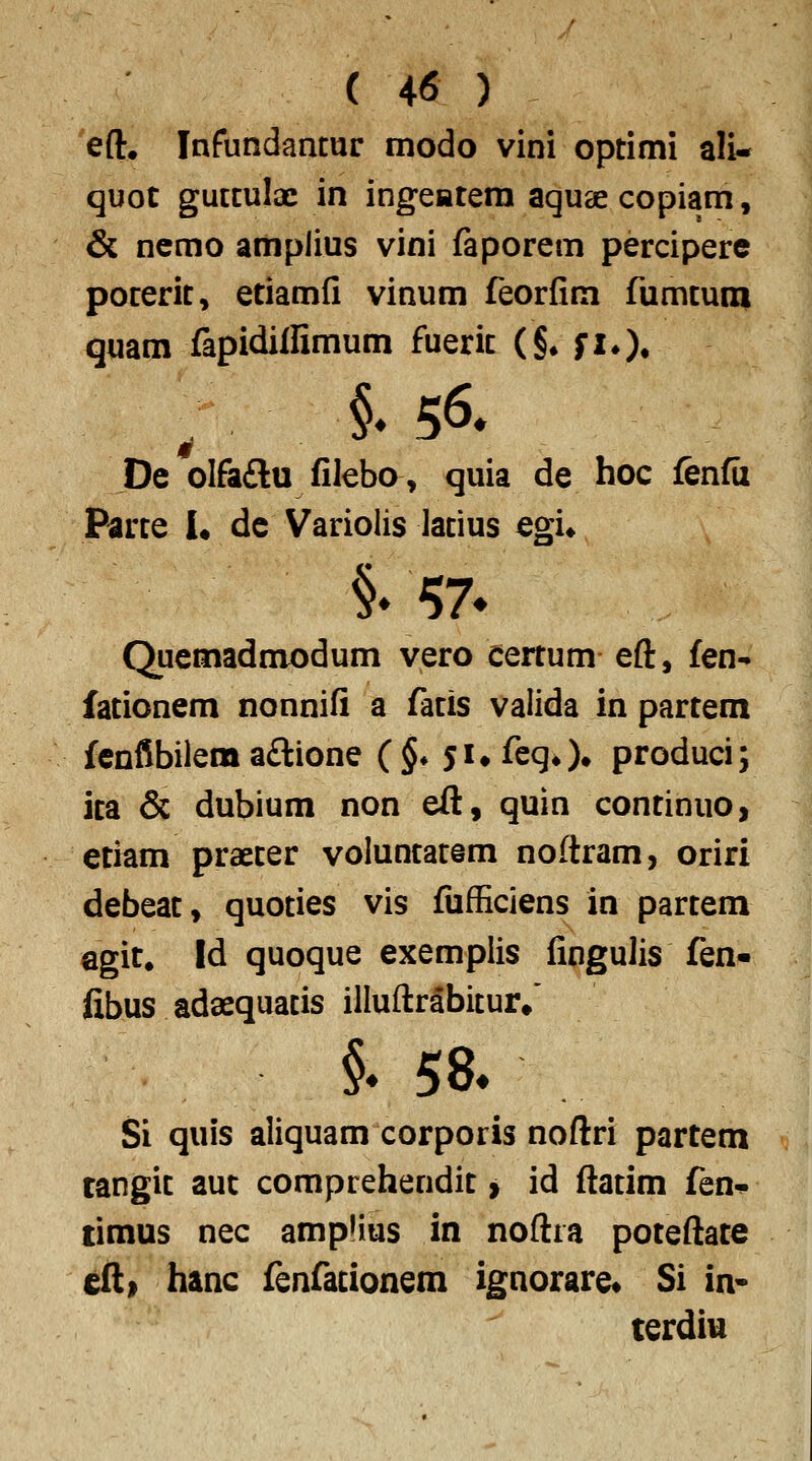 eft. Infundantur modo vini optimi ali- quot guttulx in ingeatera aquascopiam, & ncmo amplius vini ftporem percipere poterit, etiamfi vinum feorfim rumtuna quam fapidilfimum fuerit (§• fiO» ; §♦ 56. De olfaftu fileba, quia de hoc fenfu Parte 1« dc Variolis latius Qgu §» ^7* Quemadmodum vero certum eft, £en- fationem nonnifi a fatis valida in partem fcnfSbilem a£lione (§* 5i»feqO» produci; ita & dubium non eft, quin continuo, etiam praeter voluntatem noftram, oriri debeat, quoties vis fufficiens in partem Qgit. Id quoque exemplis fingulis fen« fibus adaequatis illuftrabitur/ §♦ 58. Si quis aliquam corporis noftri partem tangit auc comprehendit > id ftatim fen-p timus nec amplius in noftra poteftate eft> hanc fenfationem ignorare« Si in* terdiu