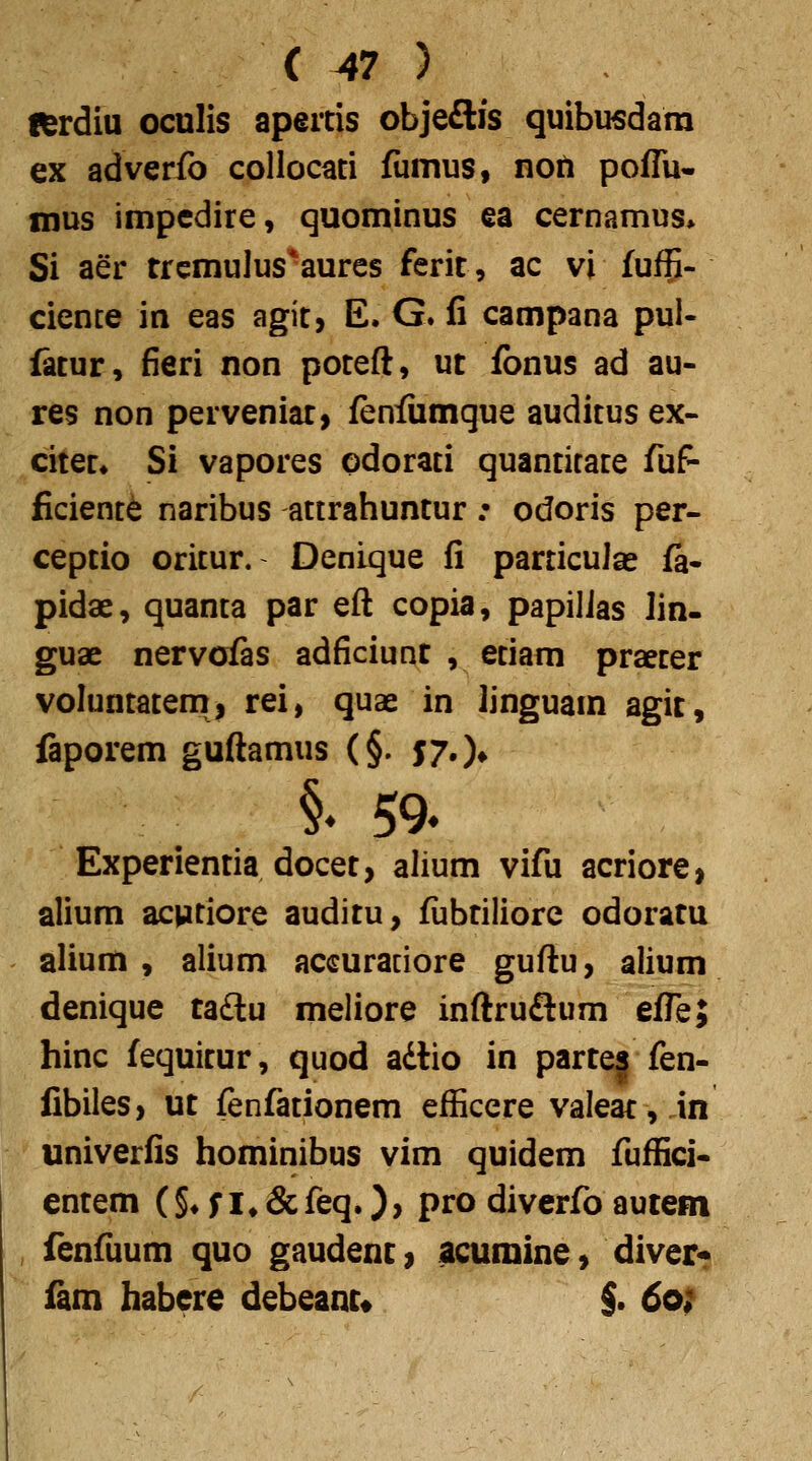 fferdiu oculis apertis objeftis quibusdam ex adverfo collocati fumus, noft poflu- mus impcdire, quominus ea cernamus> Si aer trcmulus*aures ferit, ac vi fuf^- cience in eas agit, E. G. fi campana pul- fetur, fieri non poteft, ut fbnus ad au- res non perveniar, fenfiimque auditus ex- citet* Si vapores odorati quantirate fuf- ficient^ naribus attrahuntur .• odoris per- ceptio oritur. Denique fi particuJse fa- pidae, quanta par eft copia, papilJas lin- guae nervofas adficiunt , etiam praeter voluntatem, rei, quae in linguam agit, faporem guftamus (§. $7')* §. 59. Experientia docet, alium vifu acriore, alium acvitiore auditu, fubtiliore odoratu alium , alium accuradore guftu, alium denique tadlu meliore inftruftum efTe; hinc fequitur, quod adtio in parte| fen- fibiles, ut fenfationem efficere valeat, in univerfis hominibus vim quidem fuffici- entem (§*;i*&feq.)> pro diverfo autem fenfuum quo gaudent, acumine, diver? iam habere debeam« $. 6of